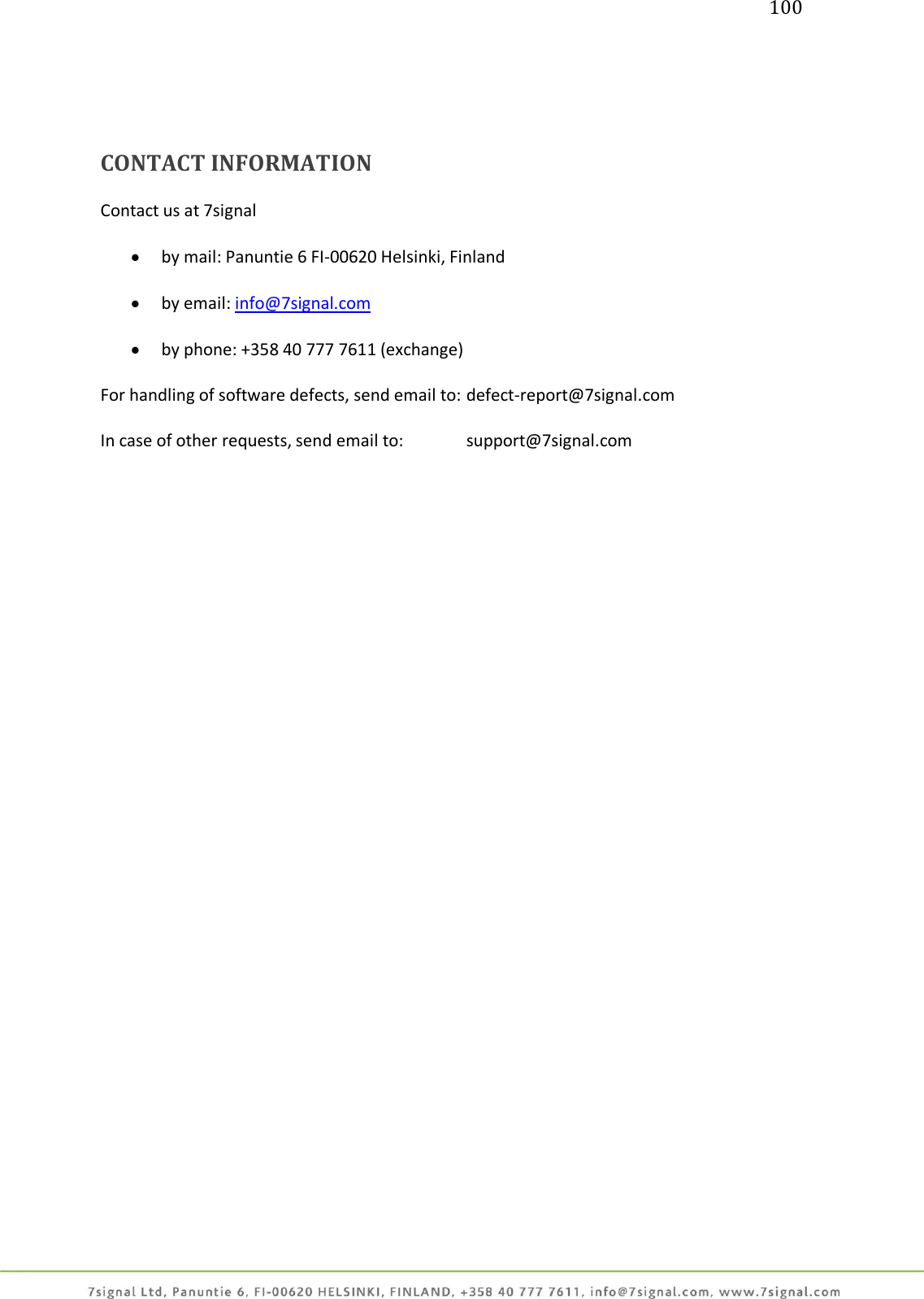 100     CONTACT INFORMATION  Contact us at 7signal   by mail: Panuntie 6 FI-00620 Helsinki, Finland   by email: info@7signal.com   by phone: +358 40 777 7611 (exchange)  For handling of software defects, send email to:  defect-report@7signal.com  In case of other requests, send email to:   support@7signal.com          