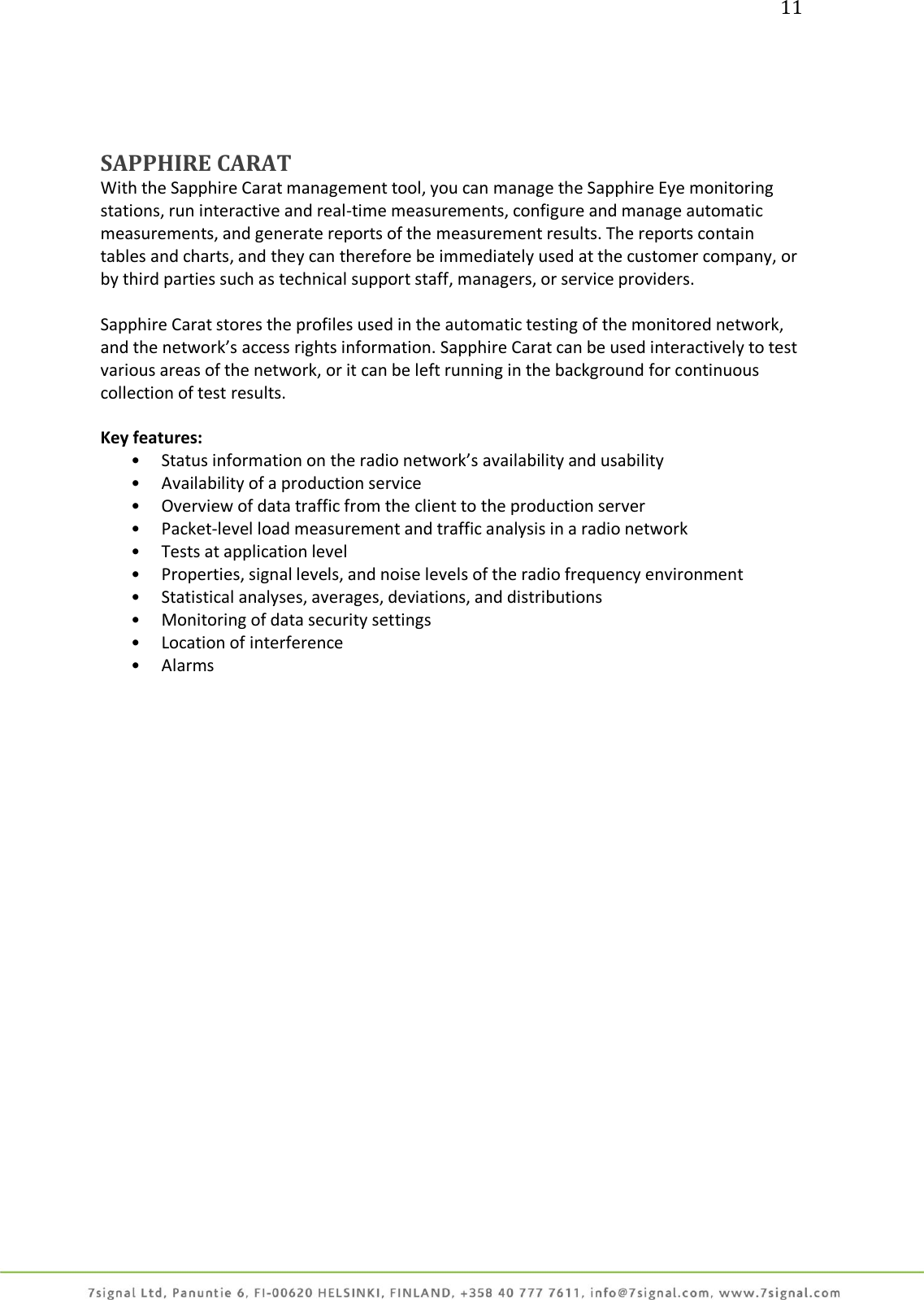 11     SAPPHIRE CARAT With the Sapphire Carat management tool, you can manage the Sapphire Eye monitoring stations, run interactive and real-time measurements, configure and manage automatic measurements, and generate reports of the measurement results. The reports contain tables and charts, and they can therefore be immediately used at the customer company, or by third parties such as technical support staff, managers, or service providers.  Sapphire Carat stores the profiles used in the automatic testing of the monitored network, and the network’s access rights information. Sapphire Carat can be used interactively to test various areas of the network, or it can be left running in the background for continuous collection of test results.  Key features: • Status information on the radio network’s availability and usability • Availability of a production service • Overview of data traffic from the client to the production server • Packet-level load measurement and traffic analysis in a radio network  • Tests at application level • Properties, signal levels, and noise levels of the radio frequency environment • Statistical analyses, averages, deviations, and distributions • Monitoring of data security settings • Location of interference • Alarms 