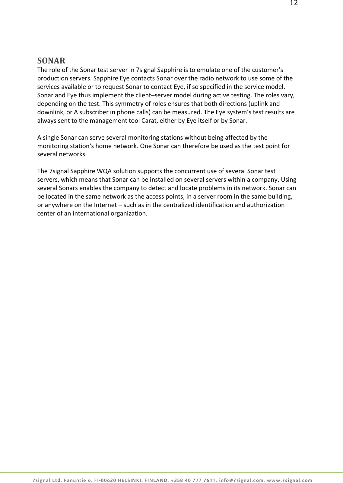 12     SONAR The role of the Sonar test server in 7signal Sapphire is to emulate one of the customer’s production servers. Sapphire Eye contacts Sonar over the radio network to use some of the services available or to request Sonar to contact Eye, if so specified in the service model. Sonar and Eye thus implement the client–server model during active testing. The roles vary, depending on the test. This symmetry of roles ensures that both directions (uplink and downlink, or A subscriber in phone calls) can be measured. The Eye system’s test results are always sent to the management tool Carat, either by Eye itself or by Sonar.  A single Sonar can serve several monitoring stations without being affected by the monitoring station‘s home network. One Sonar can therefore be used as the test point for several networks.  The 7signal Sapphire WQA solution supports the concurrent use of several Sonar test servers, which means that Sonar can be installed on several servers within a company. Using several Sonars enables the company to detect and locate problems in its network. Sonar can be located in the same network as the access points, in a server room in the same building, or anywhere on the Internet – such as in the centralized identification and authorization center of an international organization. 