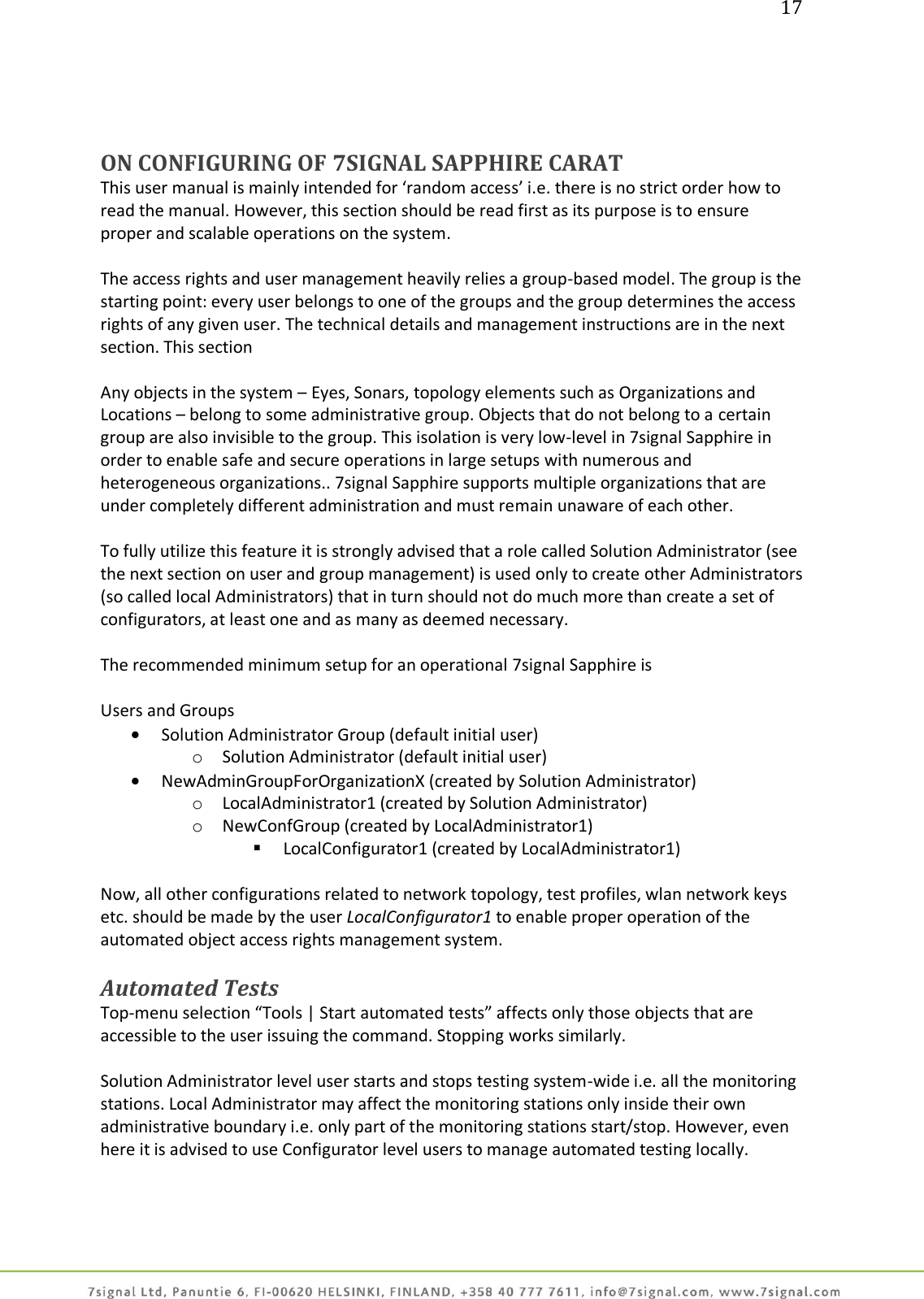 17     ON CONFIGURING OF 7SIGNAL SAPPHIRE CARAT This user manual is mainly intended for ‘random access’ i.e. there is no strict order how to read the manual. However, this section should be read first as its purpose is to ensure proper and scalable operations on the system.  The access rights and user management heavily relies a group-based model. The group is the starting point: every user belongs to one of the groups and the group determines the access rights of any given user. The technical details and management instructions are in the next section. This section  Any objects in the system – Eyes, Sonars, topology elements such as Organizations and Locations – belong to some administrative group. Objects that do not belong to a certain group are also invisible to the group. This isolation is very low-level in 7signal Sapphire in order to enable safe and secure operations in large setups with numerous and heterogeneous organizations.. 7signal Sapphire supports multiple organizations that are under completely different administration and must remain unaware of each other.  To fully utilize this feature it is strongly advised that a role called Solution Administrator (see the next section on user and group management) is used only to create other Administrators (so called local Administrators) that in turn should not do much more than create a set of configurators, at least one and as many as deemed necessary.  The recommended minimum setup for an operational 7signal Sapphire is  Users and Groups  Solution Administrator Group (default initial user) o Solution Administrator (default initial user)  NewAdminGroupForOrganizationX (created by Solution Administrator) o LocalAdministrator1 (created by Solution Administrator) o NewConfGroup (created by LocalAdministrator1)  LocalConfigurator1 (created by LocalAdministrator1)  Now, all other configurations related to network topology, test profiles, wlan network keys etc. should be made by the user LocalConfigurator1 to enable proper operation of the automated object access rights management system.  Automated Tests Top-menu selection “Tools | Start automated tests” affects only those objects that are accessible to the user issuing the command. Stopping works similarly.  Solution Administrator level user starts and stops testing system-wide i.e. all the monitoring stations. Local Administrator may affect the monitoring stations only inside their own administrative boundary i.e. only part of the monitoring stations start/stop. However, even here it is advised to use Configurator level users to manage automated testing locally.  