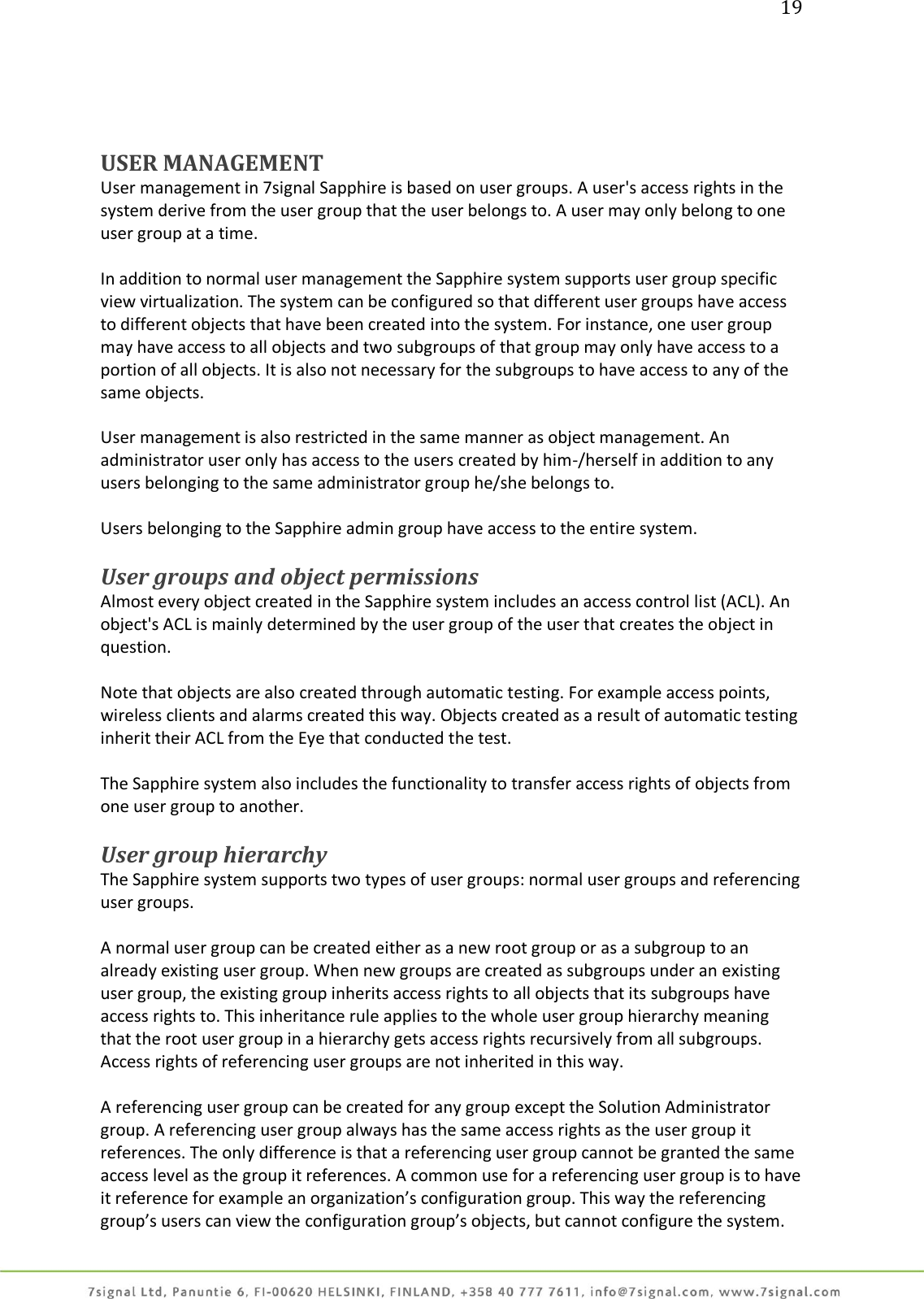 19     USER MANAGEMENT User management in 7signal Sapphire is based on user groups. A user&apos;s access rights in the system derive from the user group that the user belongs to. A user may only belong to one user group at a time.  In addition to normal user management the Sapphire system supports user group specific view virtualization. The system can be configured so that different user groups have access to different objects that have been created into the system. For instance, one user group may have access to all objects and two subgroups of that group may only have access to a portion of all objects. It is also not necessary for the subgroups to have access to any of the same objects.  User management is also restricted in the same manner as object management. An administrator user only has access to the users created by him-/herself in addition to any users belonging to the same administrator group he/she belongs to.  Users belonging to the Sapphire admin group have access to the entire system.  User groups and object permissions  Almost every object created in the Sapphire system includes an access control list (ACL). An object&apos;s ACL is mainly determined by the user group of the user that creates the object in question.  Note that objects are also created through automatic testing. For example access points, wireless clients and alarms created this way. Objects created as a result of automatic testing inherit their ACL from the Eye that conducted the test.  The Sapphire system also includes the functionality to transfer access rights of objects from one user group to another.  User group hierarchy The Sapphire system supports two types of user groups: normal user groups and referencing user groups.  A normal user group can be created either as a new root group or as a subgroup to an already existing user group. When new groups are created as subgroups under an existing user group, the existing group inherits access rights to all objects that its subgroups have access rights to. This inheritance rule applies to the whole user group hierarchy meaning that the root user group in a hierarchy gets access rights recursively from all subgroups. Access rights of referencing user groups are not inherited in this way.  A referencing user group can be created for any group except the Solution Administrator group. A referencing user group always has the same access rights as the user group it references. The only difference is that a referencing user group cannot be granted the same access level as the group it references. A common use for a referencing user group is to have it reference for example an organization’s configuration group. This way the referencing group’s users can view the configuration group’s objects, but cannot configure the system. 