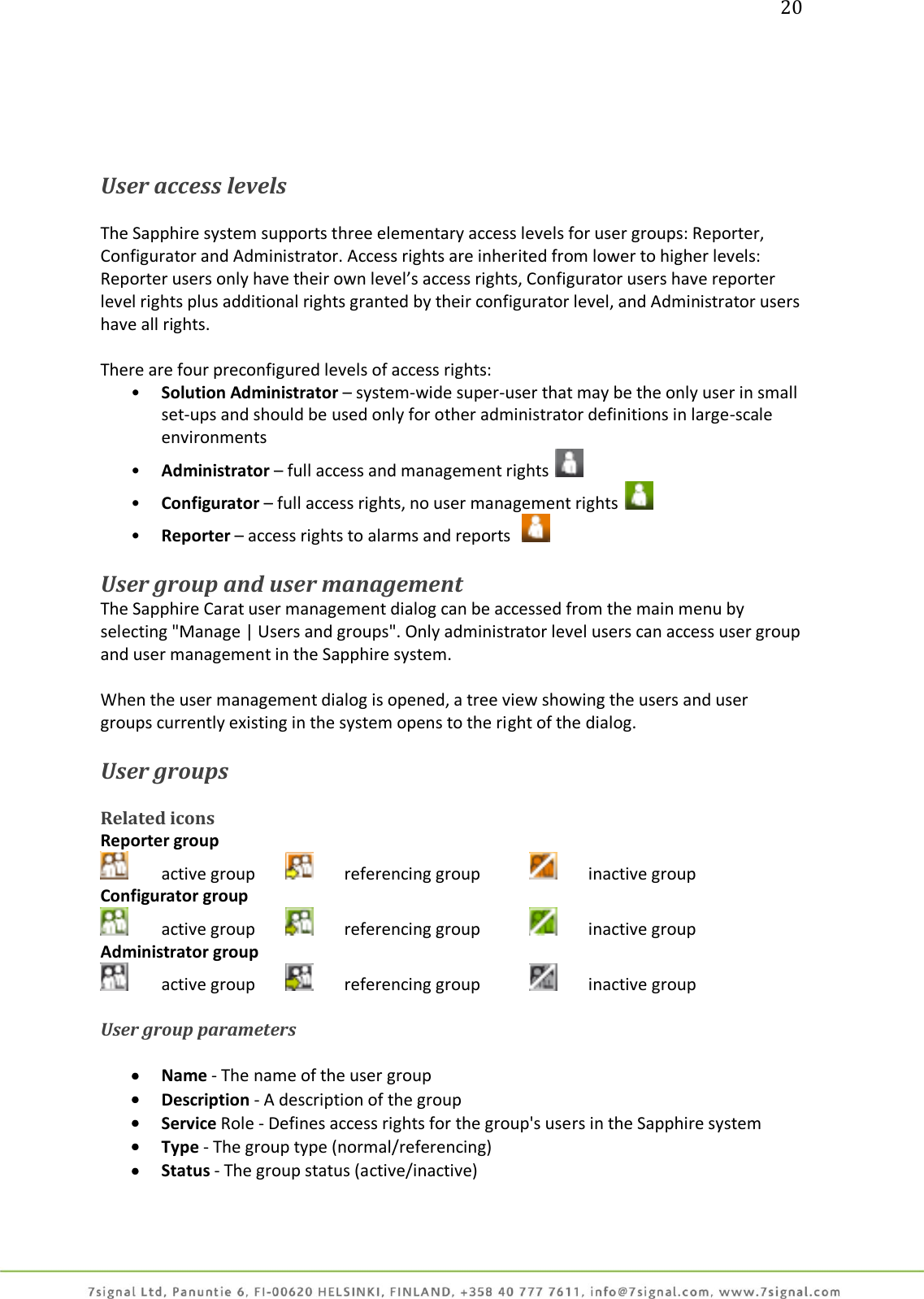 20      User access levels   The Sapphire system supports three elementary access levels for user groups: Reporter, Configurator and Administrator. Access rights are inherited from lower to higher levels: Reporter users only have their own level’s access rights, Configurator users have reporter level rights plus additional rights granted by their configurator level, and Administrator users have all rights.  There are four preconfigured levels of access rights: • Solution Administrator – system-wide super-user that may be the only user in small set-ups and should be used only for other administrator definitions in large-scale environments • Administrator – full access and management rights   • Configurator – full access rights, no user management rights   • Reporter – access rights to alarms and reports     User group and user management The Sapphire Carat user management dialog can be accessed from the main menu by selecting &quot;Manage | Users and groups&quot;. Only administrator level users can access user group and user management in the Sapphire system.  When the user management dialog is opened, a tree view showing the users and user groups currently existing in the system opens to the right of the dialog.  User groups  Related icons Reporter group   active group     referencing group     inactive group Configurator group   active group    referencing group     inactive group Administrator group   active group    referencing group    inactive group  User group parameters   Name - The name of the user group  Description - A description of the group  Service Role - Defines access rights for the group&apos;s users in the Sapphire system  Type - The group type (normal/referencing)  Status - The group status (active/inactive)  