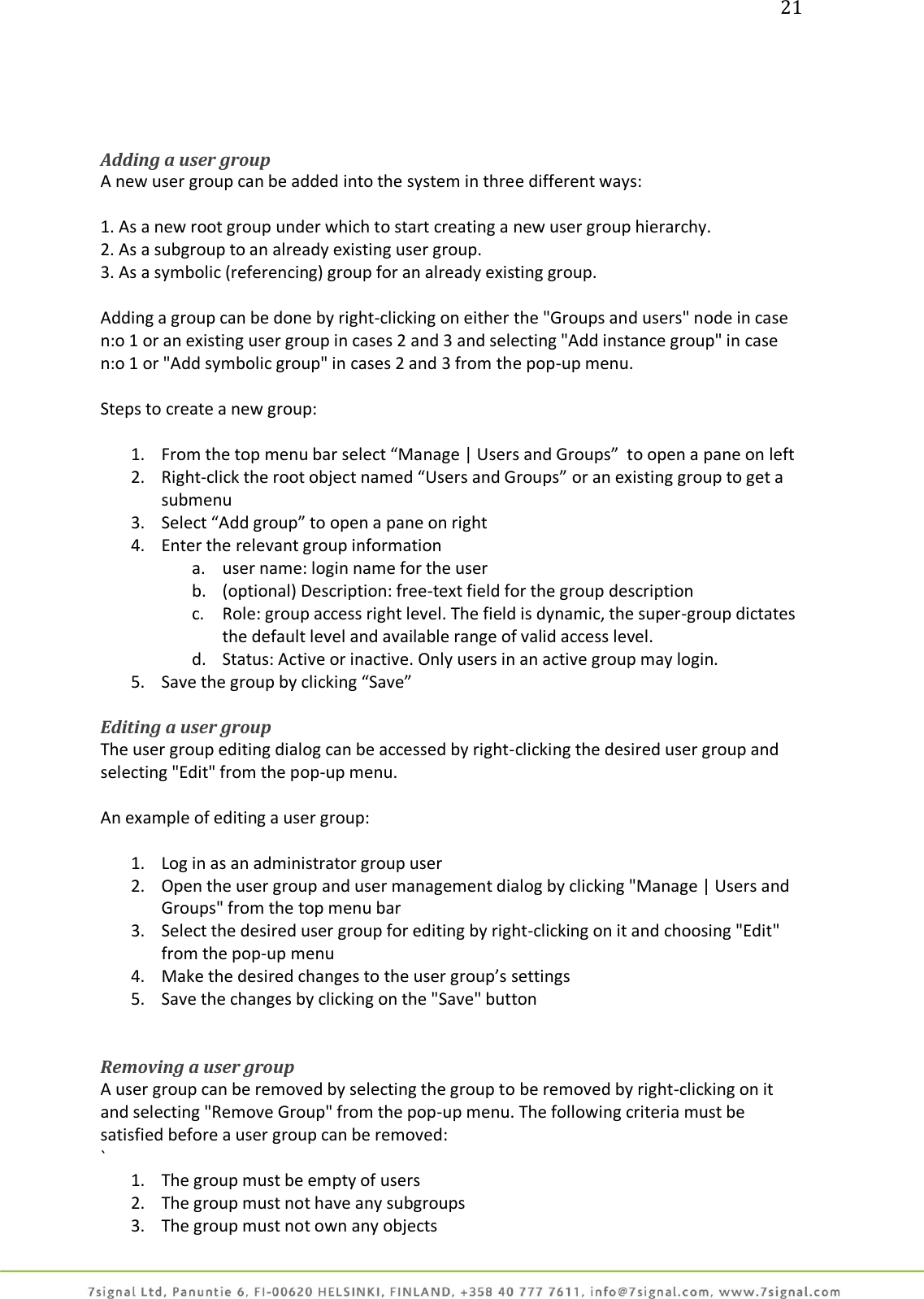 21     Adding a user group A new user group can be added into the system in three different ways:  1. As a new root group under which to start creating a new user group hierarchy. 2. As a subgroup to an already existing user group. 3. As a symbolic (referencing) group for an already existing group.  Adding a group can be done by right-clicking on either the &quot;Groups and users&quot; node in case n:o 1 or an existing user group in cases 2 and 3 and selecting &quot;Add instance group&quot; in case n:o 1 or &quot;Add symbolic group&quot; in cases 2 and 3 from the pop-up menu.  Steps to create a new group:  1. From the top menu bar select “Manage | Users and Groups”  to open a pane on left 2. Right-click the root object named “Users and Groups” or an existing group to get a submenu 3. Select “Add group” to open a pane on right 4. Enter the relevant group information a. user name: login name for the user b. (optional) Description: free-text field for the group description c. Role: group access right level. The field is dynamic, the super-group dictates the default level and available range of valid access level. d. Status: Active or inactive. Only users in an active group may login. 5. Save the group by clicking “Save”  Editing a user group The user group editing dialog can be accessed by right-clicking the desired user group and selecting &quot;Edit&quot; from the pop-up menu.  An example of editing a user group:  1. Log in as an administrator group user 2. Open the user group and user management dialog by clicking &quot;Manage | Users and Groups&quot; from the top menu bar 3. Select the desired user group for editing by right-clicking on it and choosing &quot;Edit&quot; from the pop-up menu 4. Make the desired changes to the user group’s settings 5. Save the changes by clicking on the &quot;Save&quot; button   Removing a user group A user group can be removed by selecting the group to be removed by right-clicking on it and selecting &quot;Remove Group&quot; from the pop-up menu. The following criteria must be satisfied before a user group can be removed: ` 1. The group must be empty of users 2. The group must not have any subgroups 3. The group must not own any objects 