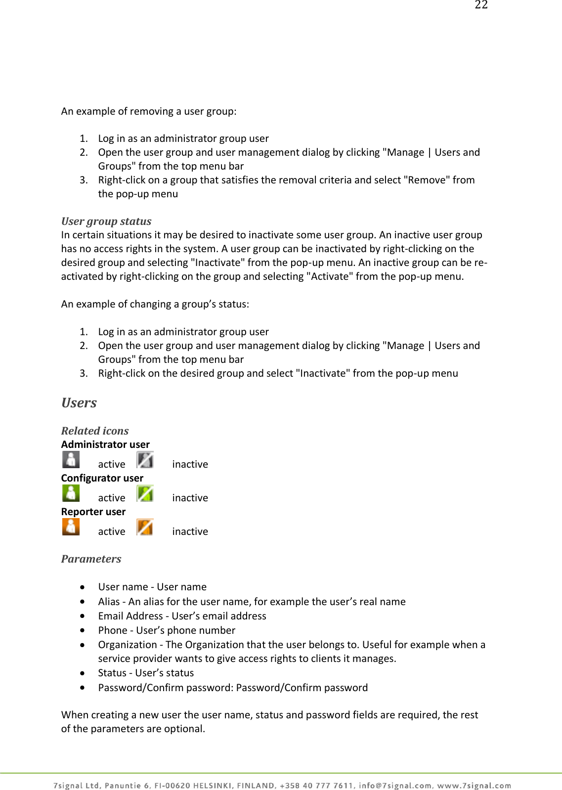 22      An example of removing a user group:  1. Log in as an administrator group user 2. Open the user group and user management dialog by clicking &quot;Manage | Users and Groups&quot; from the top menu bar 3. Right-click on a group that satisfies the removal criteria and select &quot;Remove&quot; from the pop-up menu  User group status In certain situations it may be desired to inactivate some user group. An inactive user group has no access rights in the system. A user group can be inactivated by right-clicking on the desired group and selecting &quot;Inactivate&quot; from the pop-up menu. An inactive group can be re-activated by right-clicking on the group and selecting &quot;Activate&quot; from the pop-up menu.  An example of changing a group’s status:  1. Log in as an administrator group user 2. Open the user group and user management dialog by clicking &quot;Manage | Users and Groups&quot; from the top menu bar 3. Right-click on the desired group and select &quot;Inactivate&quot; from the pop-up menu  Users  Related icons Administrator user   active      inactive Configurator user   active     inactive Reporter user   active      inactive  Parameters   User name - User name  Alias - An alias for the user name, for example the user’s real name  Email Address - User’s email address  Phone - User’s phone number   Organization - The Organization that the user belongs to. Useful for example when a service provider wants to give access rights to clients it manages.   Status - User’s status  Password/Confirm password: Password/Confirm password  When creating a new user the user name, status and password fields are required, the rest of the parameters are optional.  