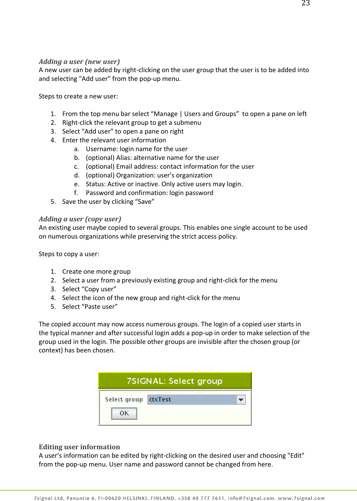 23     Adding a user (new user) A new user can be added by right-clicking on the user group that the user is to be added into and selecting &quot;Add user&quot; from the pop-up menu.  Steps to create a new user:  1. From the top menu bar select “Manage | Users and Groups”  to open a pane on left 2. Right-click the relevant group to get a submenu 3. Select “Add user” to open a pane on right 4. Enter the relevant user information a. Username: login name for the user b. (optional) Alias: alternative name for the user c. (optional) Email address: contact information for the user d. (optional) Organization: user’s organization e. Status: Active or inactive. Only active users may login. f. Password and confirmation: login password 5. Save the user by clicking “Save”  Adding a user (copy user) An existing user maybe copied to several groups. This enables one single account to be used on numerous organizations while preserving the strict access policy.  Steps to copy a user:  1. Create one more group 2. Select a user from a previously existing group and right-click for the menu 3. Select “Copy user” 4. Select the icon of the new group and right-click for the menu 5. Select “Paste user”  The copied account may now access numerous groups. The login of a copied user starts in the typical manner and after successful login adds a pop-up in order to make selection of the group used in the login. The possible other groups are invisible after the chosen group (or context) has been chosen.      Editing user information  A user’s information can be edited by right-clicking on the desired user and choosing &quot;Edit&quot; from the pop-up menu. User name and password cannot be changed from here.  
