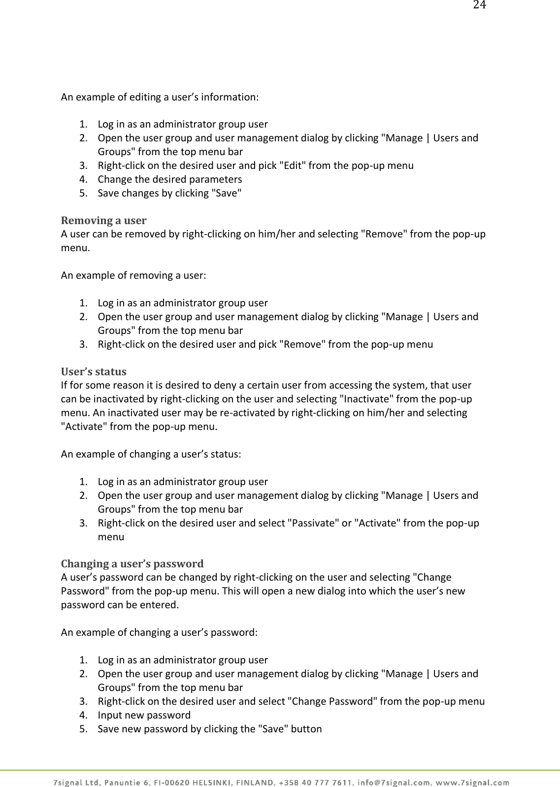 24     An example of editing a user’s information:  1. Log in as an administrator group user 2. Open the user group and user management dialog by clicking &quot;Manage | Users and Groups&quot; from the top menu bar 3. Right-click on the desired user and pick &quot;Edit&quot; from the pop-up menu 4. Change the desired parameters 5. Save changes by clicking &quot;Save&quot;  Removing a user A user can be removed by right-clicking on him/her and selecting &quot;Remove&quot; from the pop-up menu.  An example of removing a user:  1. Log in as an administrator group user 2. Open the user group and user management dialog by clicking &quot;Manage | Users and Groups&quot; from the top menu bar 3. Right-click on the desired user and pick &quot;Remove&quot; from the pop-up menu  User’s status If for some reason it is desired to deny a certain user from accessing the system, that user can be inactivated by right-clicking on the user and selecting &quot;Inactivate&quot; from the pop-up menu. An inactivated user may be re-activated by right-clicking on him/her and selecting &quot;Activate&quot; from the pop-up menu.  An example of changing a user’s status:  1. Log in as an administrator group user 2. Open the user group and user management dialog by clicking &quot;Manage | Users and Groups&quot; from the top menu bar 3. Right-click on the desired user and select &quot;Passivate&quot; or &quot;Activate&quot; from the pop-up menu  Changing a user’s password A user’s password can be changed by right-clicking on the user and selecting &quot;Change Password&quot; from the pop-up menu. This will open a new dialog into which the user’s new password can be entered.  An example of changing a user’s password:  1. Log in as an administrator group user 2. Open the user group and user management dialog by clicking &quot;Manage | Users and Groups&quot; from the top menu bar 3. Right-click on the desired user and select &quot;Change Password&quot; from the pop-up menu 4. Input new password 5. Save new password by clicking the &quot;Save&quot; button 