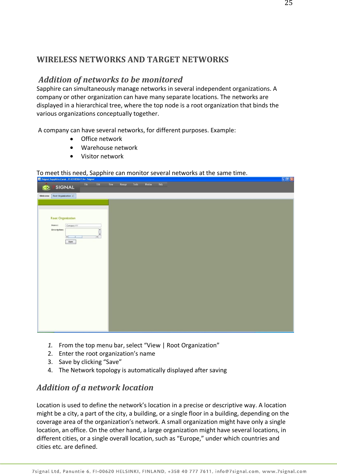 25     WIRELESS NETWORKS AND TARGET NETWORKS   Addition of networks to be monitored Sapphire can simultaneously manage networks in several independent organizations. A company or other organization can have many separate locations. The networks are displayed in a hierarchical tree, where the top node is a root organization that binds the various organizations conceptually together.   A company can have several networks, for different purposes. Example:  Office network  Warehouse network  Visitor network  To meet this need, Sapphire can monitor several networks at the same time.    1. From the top menu bar, select “View | Root Organization” 2. Enter the root organization’s name 3. Save by clicking “Save” 4. The Network topology is automatically displayed after saving  Addition of a network location   Location is used to define the network’s location in a precise or descriptive way. A location might be a city, a part of the city, a building, or a single floor in a building, depending on the coverage area of the organization’s network. A small organization might have only a single location, an office. On the other hand, a large organization might have several locations, in different cities, or a single overall location, such as “Europe,” under which countries and cities etc. are defined. 