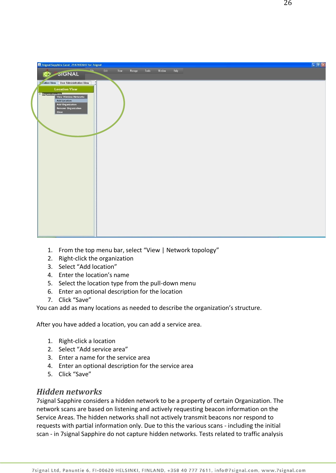 26        1. From the top menu bar, select “View | Network topology” 2. Right-click the organization  3. Select “Add location” 4. Enter the location’s name 5. Select the location type from the pull-down menu 6. Enter an optional description for the location 7. Click “Save” You can add as many locations as needed to describe the organization’s structure.  After you have added a location, you can add a service area.  1. Right-click a location 2. Select “Add service area” 3. Enter a name for the service area 4. Enter an optional description for the service area 5. Click “Save”   Hidden networks 7signal Sapphire considers a hidden network to be a property of certain Organization. The network scans are based on listening and actively requesting beacon information on the Service Areas. The hidden networks shall not actively transmit beacons nor respond to requests with partial information only. Due to this the various scans - including the initial scan - in 7signal Sapphire do not capture hidden networks. Tests related to traffic analysis 