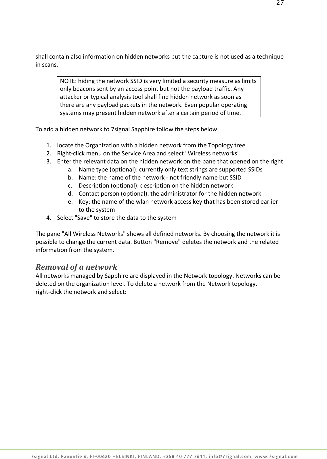 27     shall contain also information on hidden networks but the capture is not used as a technique in scans.  NOTE: hiding the network SSID is very limited a security measure as limits only beacons sent by an access point but not the payload traffic. Any attacker or typical analysis tool shall find hidden network as soon as there are any payload packets in the network. Even popular operating systems may present hidden network after a certain period of time.  To add a hidden network to 7signal Sapphire follow the steps below.  1. locate the Organization with a hidden network from the Topology tree 2. Right-click menu on the Service Area and select &quot;Wireless networks&quot; 3. Enter the relevant data on the hidden network on the pane that opened on the right a. Name type (optional): currently only text strings are supported SSIDs b. Name: the name of the network - not friendly name but SSID c. Description (optional): description on the hidden network d. Contact person (optional): the administrator for the hidden network e. Key: the name of the wlan network access key that has been stored earlier to the system 4. Select &quot;Save&quot; to store the data to the system  The pane &quot;All Wireless Networks&quot; shows all defined networks. By choosing the network it is possible to change the current data. Button &quot;Remove&quot; deletes the network and the related information from the system.  Removal of a network All networks managed by Sapphire are displayed in the Network topology. Networks can be deleted on the organization level. To delete a network from the Network topology, right-click the network and select:  