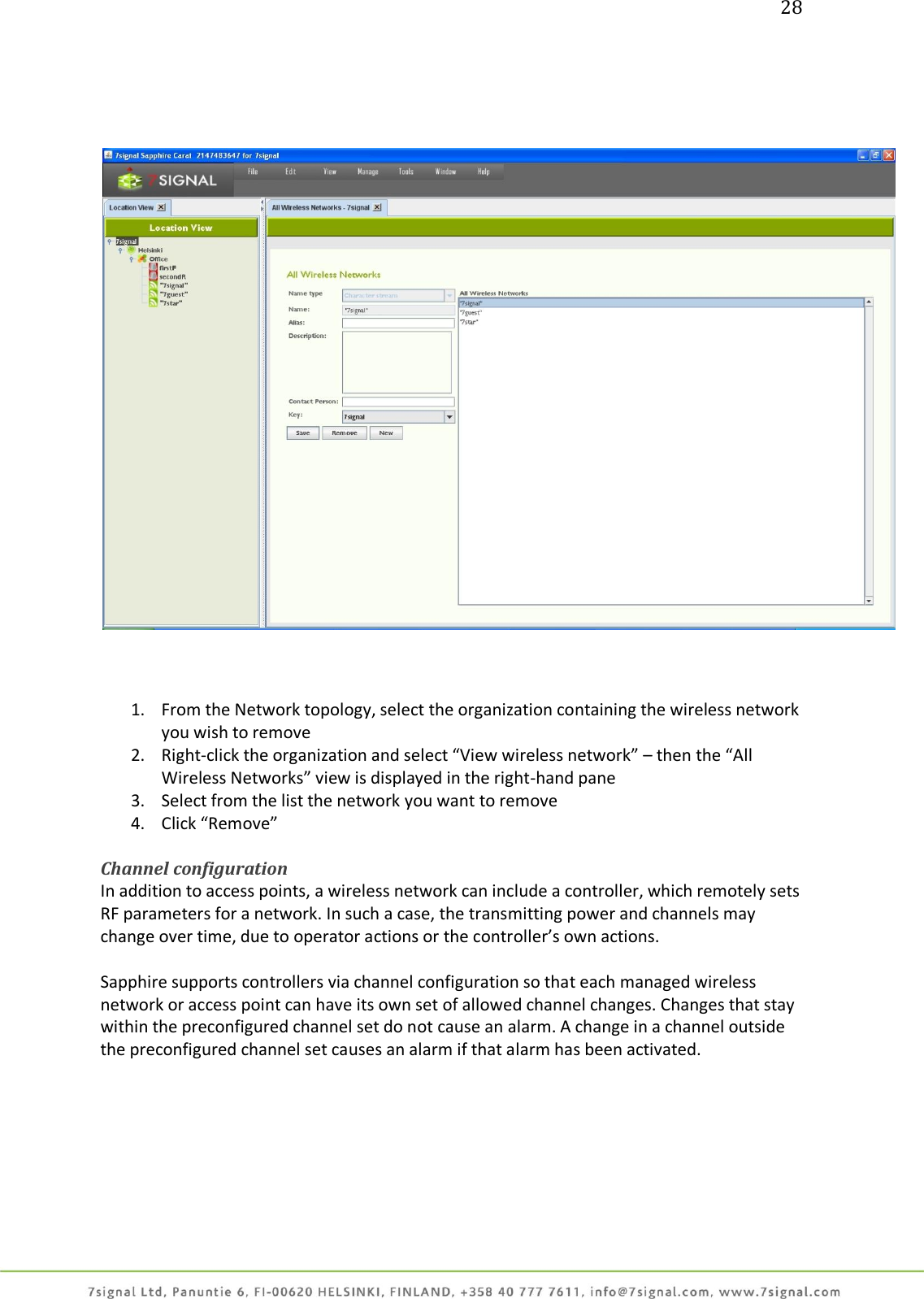 28         1. From the Network topology, select the organization containing the wireless network you wish to remove 2. Right-click the organization and select “View wireless network” – then the “All Wireless Networks” view is displayed in the right-hand pane 3. Select from the list the network you want to remove 4. Click “Remove”  Channel configuration In addition to access points, a wireless network can include a controller, which remotely sets RF parameters for a network. In such a case, the transmitting power and channels may change over time, due to operator actions or the controller’s own actions.  Sapphire supports controllers via channel configuration so that each managed wireless network or access point can have its own set of allowed channel changes. Changes that stay within the preconfigured channel set do not cause an alarm. A change in a channel outside the preconfigured channel set causes an alarm if that alarm has been activated.  