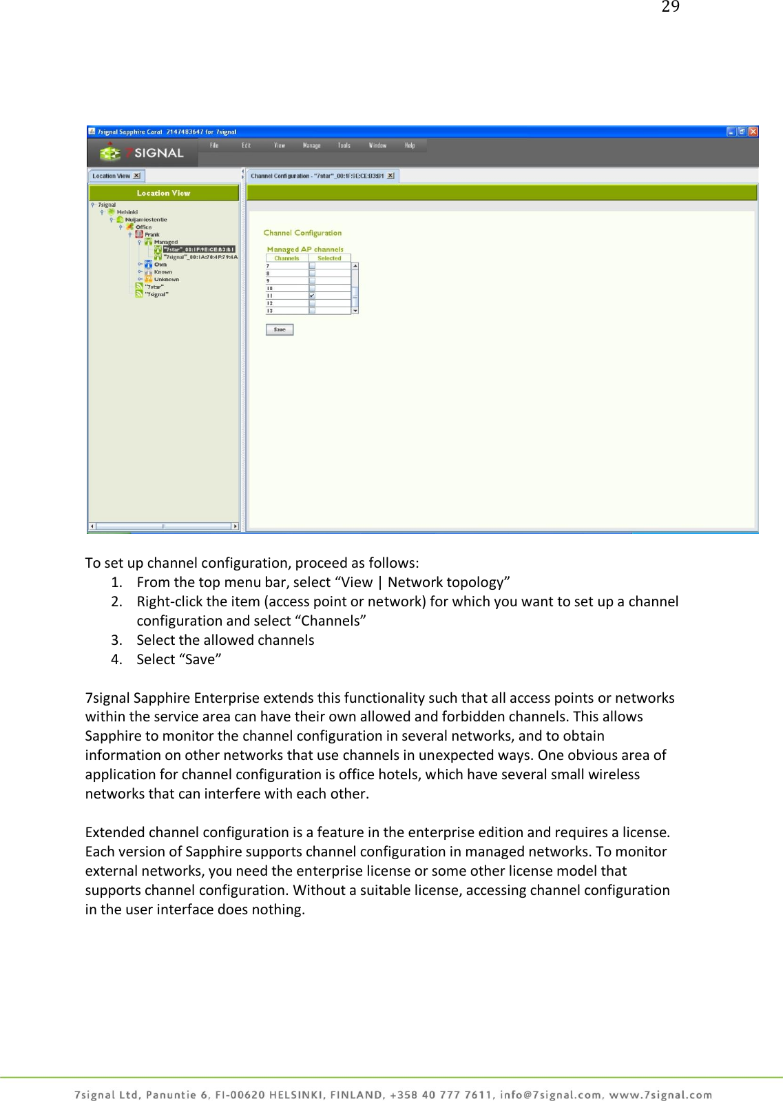 29       To set up channel configuration, proceed as follows: 1. From the top menu bar, select “View | Network topology” 2. Right-click the item (access point or network) for which you want to set up a channel configuration and select “Channels” 3. Select the allowed channels 4. Select “Save”  7signal Sapphire Enterprise extends this functionality such that all access points or networks within the service area can have their own allowed and forbidden channels. This allows Sapphire to monitor the channel configuration in several networks, and to obtain information on other networks that use channels in unexpected ways. One obvious area of application for channel configuration is office hotels, which have several small wireless networks that can interfere with each other.  Extended channel configuration is a feature in the enterprise edition and requires a license. Each version of Sapphire supports channel configuration in managed networks. To monitor external networks, you need the enterprise license or some other license model that supports channel configuration. Without a suitable license, accessing channel configuration in the user interface does nothing. 