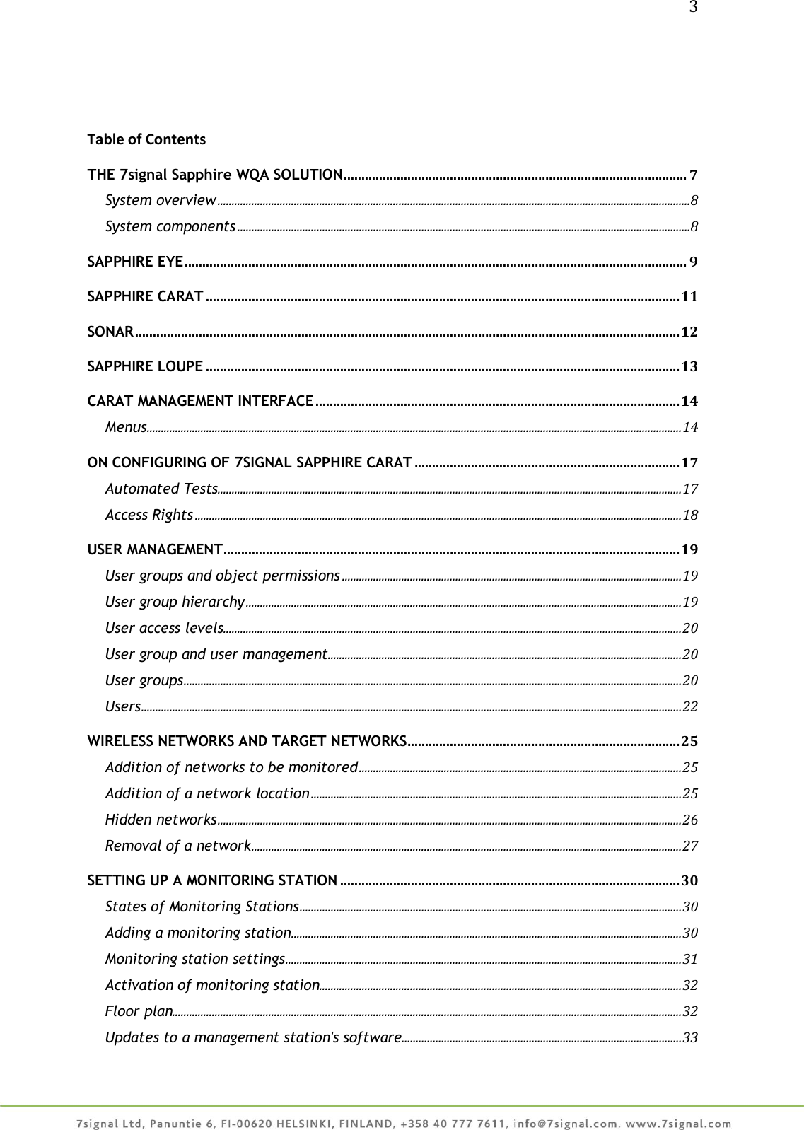 3     Table of Contents THE 7signal Sapphire WQA SOLUTION ................................................................................................. 7 System overview .......................................................................................................................................................................8 System components ................................................................................................................................................................8 SAPPHIRE EYE .............................................................................................................................................. 9 SAPPHIRE CARAT ...................................................................................................................................... 11 SONAR .......................................................................................................................................................... 12 SAPPHIRE LOUPE ...................................................................................................................................... 13 CARAT MANAGEMENT INTERFACE ....................................................................................................... 14 Menus ............................................................................................................................................................................................. 14 ON CONFIGURING OF 7SIGNAL SAPPHIRE CARAT ........................................................................... 17 Automated Tests .................................................................................................................................................................... 17 Access Rights ............................................................................................................................................................................ 18 USER MANAGEMENT ................................................................................................................................. 19 User groups and object permissions ........................................................................................................................ 19 User group hierarchy .......................................................................................................................................................... 19 User access levels .................................................................................................................................................................. 20 User group and user management ............................................................................................................................. 20 User groups ................................................................................................................................................................................ 20 Users ............................................................................................................................................................................................... 22 WIRELESS NETWORKS AND TARGET NETWORKS ............................................................................. 25 Addition of networks to be monitored .................................................................................................................. 25 Addition of a network location ................................................................................................................................... 25 Hidden networks .................................................................................................................................................................... 26 Removal of a network ........................................................................................................................................................ 27 SETTING UP A MONITORING STATION ................................................................................................ 30 States of Monitoring Stations ....................................................................................................................................... 30 Adding a monitoring station .......................................................................................................................................... 30 Monitoring station settings ............................................................................................................................................ 31 Activation of monitoring station................................................................................................................................ 32 Floor plan.................................................................................................................................................................................... 32 Updates to a management station&apos;s software................................................................................................... 33 