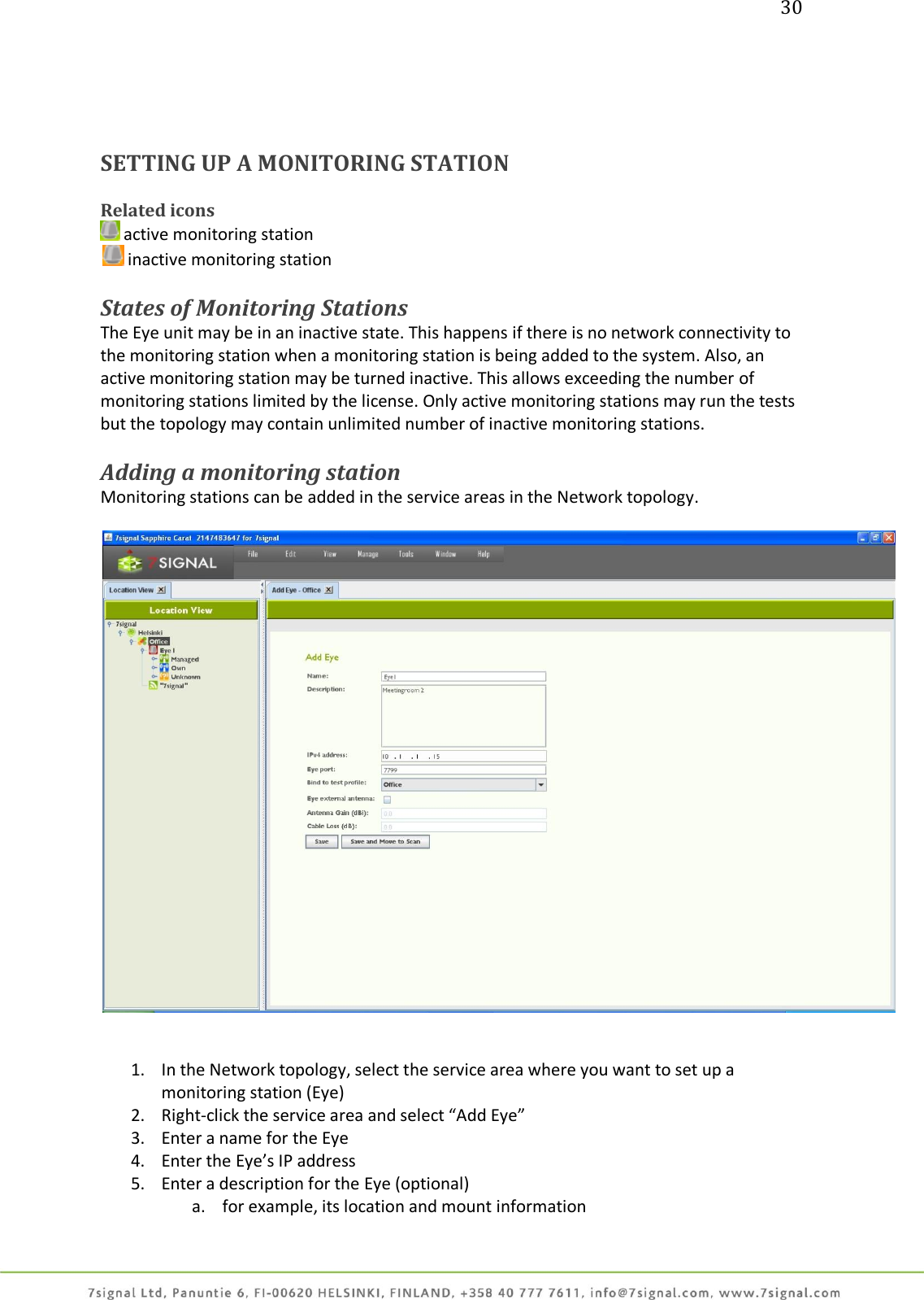 30     SETTING UP A MONITORING STATION   Related icons  active monitoring station  inactive monitoring station  States of Monitoring Stations The Eye unit may be in an inactive state. This happens if there is no network connectivity to the monitoring station when a monitoring station is being added to the system. Also, an active monitoring station may be turned inactive. This allows exceeding the number of monitoring stations limited by the license. Only active monitoring stations may run the tests but the topology may contain unlimited number of inactive monitoring stations.  Adding a monitoring station Monitoring stations can be added in the service areas in the Network topology.      1. In the Network topology, select the service area where you want to set up a monitoring station (Eye) 2. Right-click the service area and select “Add Eye” 3. Enter a name for the Eye 4. Enter the Eye’s IP address 5. Enter a description for the Eye (optional) a. for example, its location and mount information 