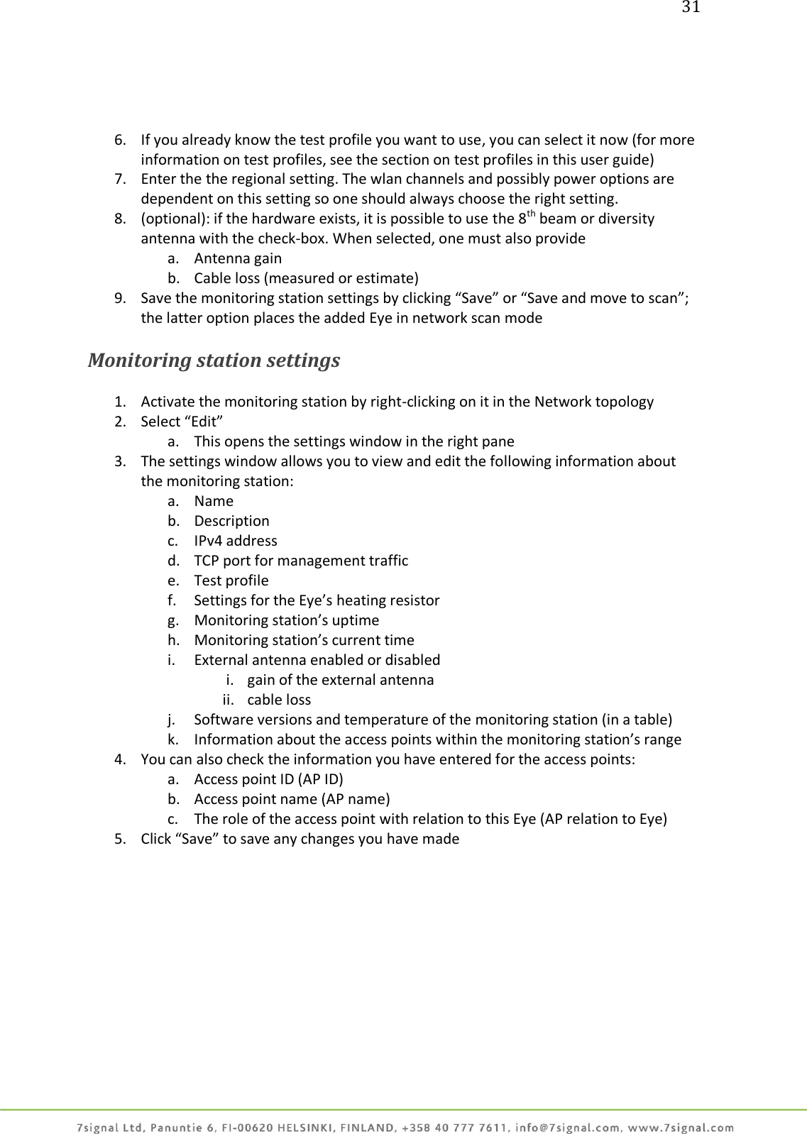 31     6. If you already know the test profile you want to use, you can select it now (for more information on test profiles, see the section on test profiles in this user guide) 7. Enter the the regional setting. The wlan channels and possibly power options are dependent on this setting so one should always choose the right setting. 8. (optional): if the hardware exists, it is possible to use the 8th beam or diversity antenna with the check-box. When selected, one must also provide a. Antenna gain b. Cable loss (measured or estimate) 9. Save the monitoring station settings by clicking “Save” or “Save and move to scan”; the latter option places the added Eye in network scan mode  Monitoring station settings  1. Activate the monitoring station by right-clicking on it in the Network topology 2. Select “Edit” a. This opens the settings window in the right pane  3. The settings window allows you to view and edit the following information about the monitoring station: a. Name b. Description c. IPv4 address d. TCP port for management traffic e. Test profile f. Settings for the Eye’s heating resistor g. Monitoring station’s uptime h. Monitoring station’s current time i. External antenna enabled or disabled i. gain of the external antenna ii. cable loss j. Software versions and temperature of the monitoring station (in a table) k. Information about the access points within the monitoring station’s range 4. You can also check the information you have entered for the access points: a. Access point ID (AP ID) b. Access point name (AP name) c. The role of the access point with relation to this Eye (AP relation to Eye) 5. Click “Save” to save any changes you have made  