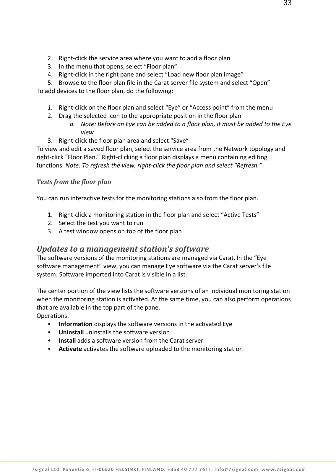 33     2. Right-click the service area where you want to add a floor plan  3. In the menu that opens, select “Floor plan” 4. Right-click in the right pane and select “Load new floor plan image” 5. Browse to the floor plan file in the Carat server file system and select “Open” To add devices to the floor plan, do the following:  1. Right-click on the floor plan and select “Eye” or “Access point” from the menu 2. Drag the selected icon to the appropriate position in the floor plan  a. Note: Before an Eye can be added to a floor plan, it must be added to the Eye view 3. Right-click the floor plan area and select “Save” To view and edit a saved floor plan, select the service area from the Network topology and right-click “Floor Plan.” Right-clicking a floor plan displays a menu containing editing functions. Note: To refresh the view, right-click the floor plan and select “Refresh.”  Tests from the floor plan  You can run interactive tests for the monitoring stations also from the floor plan.  1. Right-click a monitoring station in the floor plan and select “Active Tests” 2. Select the test you want to run 3. A test window opens on top of the floor plan  Updates to a management station&apos;s software The software versions of the monitoring stations are managed via Carat. In the “Eye software management” view, you can manage Eye software via the Carat server’s file system. Software imported into Carat is visible in a list.  The center portion of the view lists the software versions of an individual monitoring station when the monitoring station is activated. At the same time, you can also perform operations that are available in the top part of the pane. Operations: • Information displays the software versions in the activated Eye • Uninstall uninstalls the software version • Install adds a software version from the Carat server • Activate activates the software uploaded to the monitoring station  