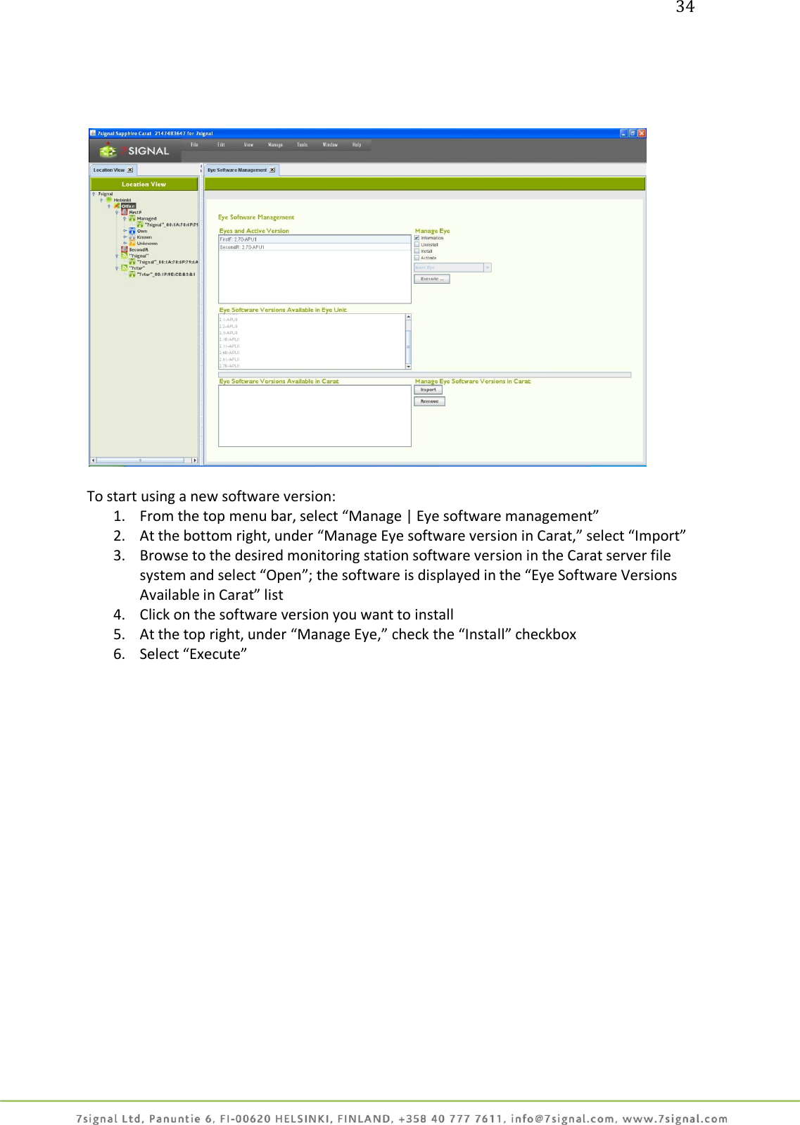 34        To start using a new software version: 1. From the top menu bar, select “Manage | Eye software management” 2. At the bottom right, under “Manage Eye software version in Carat,” select “Import” 3. Browse to the desired monitoring station software version in the Carat server file system and select “Open”; the software is displayed in the “Eye Software Versions Available in Carat” list 4. Click on the software version you want to install 5. At the top right, under “Manage Eye,” check the “Install” checkbox 6. Select “Execute”  