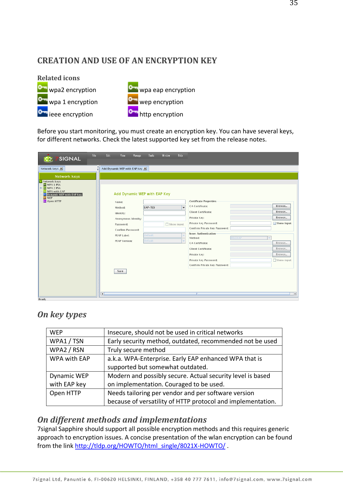 35     CREATION AND USE OF AN ENCRYPTION KEY  Related icons  wpa2 encryption     wpa eap encryption  wpa 1 encryption     wep encryption  ieee encryption     http encryption  Before you start monitoring, you must create an encryption key. You can have several keys, for different networks. Check the latest supported key set from the release notes.    On key types  WEP Insecure, should not be used in critical networks WPA1 / TSN Early security method, outdated, recommended not be used WPA2 / RSN Truly secure method WPA with EAP a.k.a. WPA-Enterprise. Early EAP enhanced WPA that is supported but somewhat outdated. Dynamic WEP with EAP key Modern and possibly secure. Actual security level is based on implementation. Couraged to be used. Open HTTP Needs tailoring per vendor and per software version because of versatility of HTTP protocol and implementation.  On different methods and implementations 7signal Sapphire should support all possible encryption methods and this requires generic approach to encryption issues. A concise presentation of the wlan encryption can be found from the link http://tldp.org/HOWTO/html_single/8021X-HOWTO/ .  