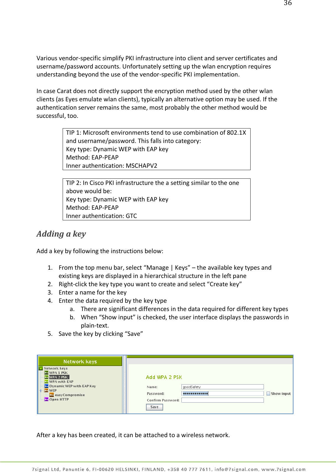 36     Various vendor-specific simplify PKI infrastructure into client and server certificates and username/password accounts. Unfortunately setting up the wlan encryption requires understanding beyond the use of the vendor-specific PKI implementation.  In case Carat does not directly support the encryption method used by the other wlan clients (as Eyes emulate wlan clients), typically an alternative option may be used. If the authentication server remains the same, most probably the other method would be successful, too.  TIP 1: Microsoft environments tend to use combination of 802.1X and username/password. This falls into category: Key type: Dynamic WEP with EAP key Method: EAP-PEAP Inner authentication: MSCHAPV2  TIP 2: In Cisco PKI infrastructure the a setting similar to the one above would be: Key type: Dynamic WEP with EAP key Method: EAP-PEAP Inner authentication: GTC  Adding a key  Add a key by following the instructions below:  1. From the top menu bar, select “Manage | Keys” – the available key types and existing keys are displayed in a hierarchical structure in the left pane 2. Right-click the key type you want to create and select “Create key” 3. Enter a name for the key 4. Enter the data required by the key type a. There are significant differences in the data required for different key types  b. When “Show input” is checked, the user interface displays the passwords in plain-text. 5. Save the key by clicking “Save”      After a key has been created, it can be attached to a wireless network.   