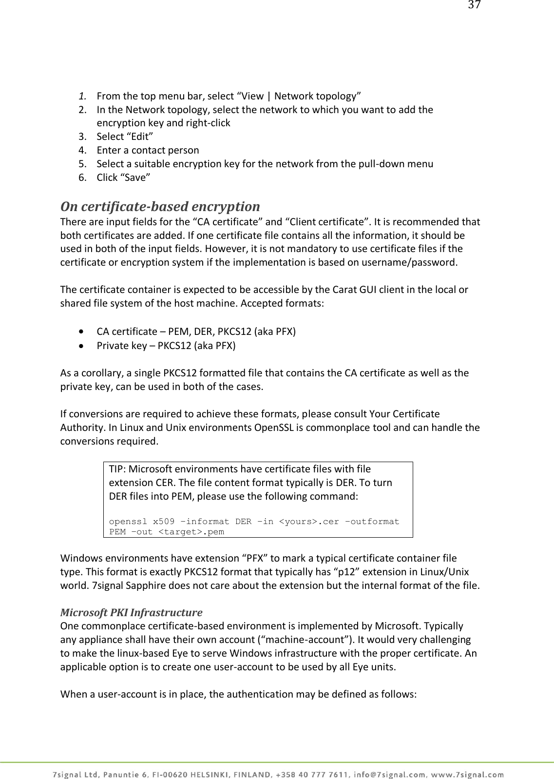 37     1. From the top menu bar, select “View | Network topology” 2. In the Network topology, select the network to which you want to add the encryption key and right-click  3. Select “Edit” 4. Enter a contact person 5. Select a suitable encryption key for the network from the pull-down menu 6. Click “Save”  On certificate-based encryption There are input fields for the “CA certificate” and “Client certificate”. It is recommended that both certificates are added. If one certificate file contains all the information, it should be used in both of the input fields. However, it is not mandatory to use certificate files if the certificate or encryption system if the implementation is based on username/password.  The certificate container is expected to be accessible by the Carat GUI client in the local or shared file system of the host machine. Accepted formats:   CA certificate – PEM, DER, PKCS12 (aka PFX)  Private key – PKCS12 (aka PFX)  As a corollary, a single PKCS12 formatted file that contains the CA certificate as well as the private key, can be used in both of the cases.  If conversions are required to achieve these formats, please consult Your Certificate Authority. In Linux and Unix environments OpenSSL is commonplace tool and can handle the conversions required.  TIP: Microsoft environments have certificate files with file extension CER. The file content format typically is DER. To turn DER files into PEM, please use the following command:  openssl x509 –informat DER –in &lt;yours&gt;.cer –outformat PEM –out &lt;target&gt;.pem  Windows environments have extension “PFX” to mark a typical certificate container file type. This format is exactly PKCS12 format that typically has “p12” extension in Linux/Unix world. 7signal Sapphire does not care about the extension but the internal format of the file.  Microsoft PKI Infrastructure One commonplace certificate-based environment is implemented by Microsoft. Typically any appliance shall have their own account (“machine-account”). It would very challenging to make the linux-based Eye to serve Windows infrastructure with the proper certificate. An applicable option is to create one user-account to be used by all Eye units.  When a user-account is in place, the authentication may be defined as follows:  