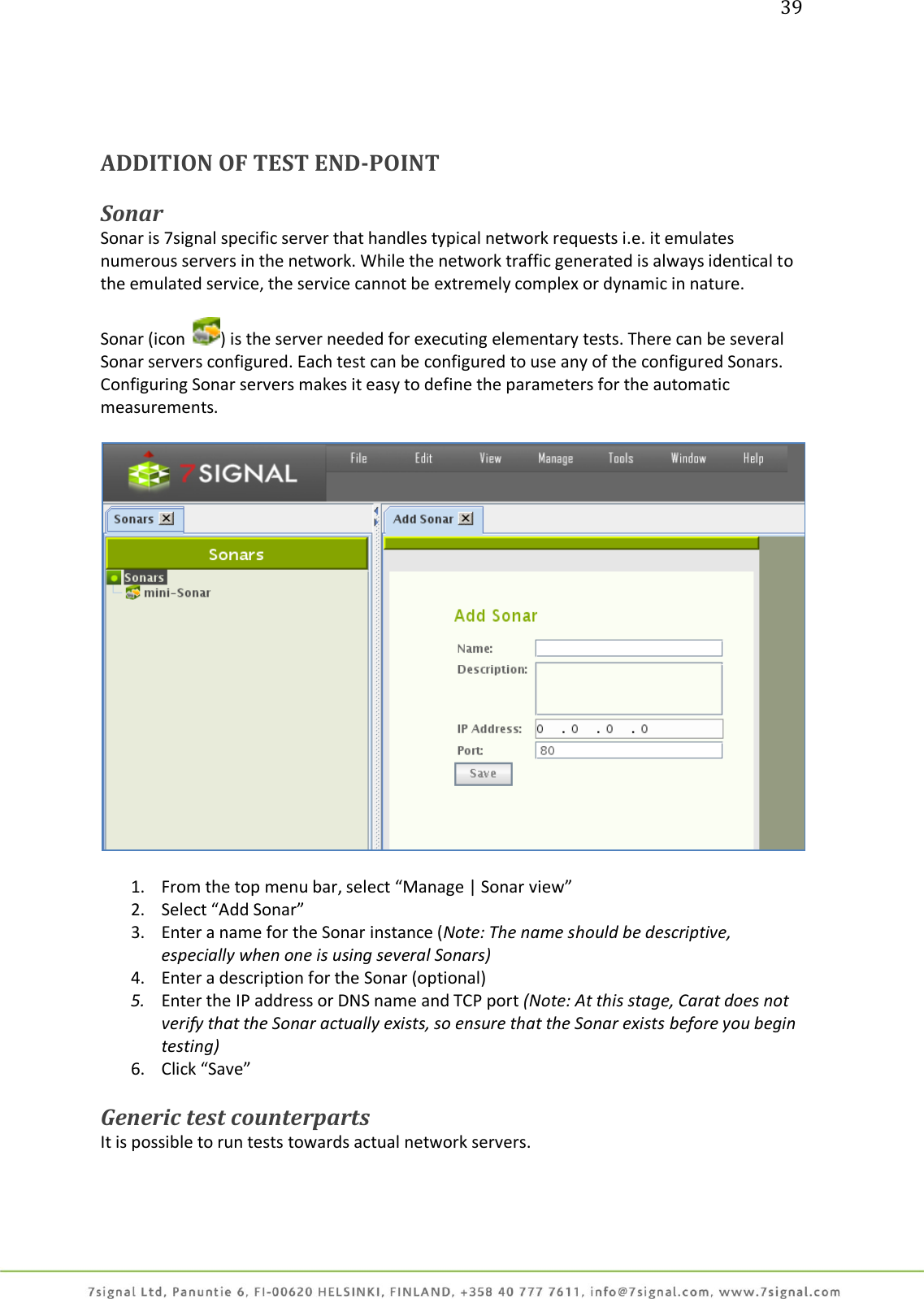 39     ADDITION OF TEST END-POINT   Sonar Sonar is 7signal specific server that handles typical network requests i.e. it emulates numerous servers in the network. While the network traffic generated is always identical to the emulated service, the service cannot be extremely complex or dynamic in nature.  Sonar (icon  ) is the server needed for executing elementary tests. There can be several Sonar servers configured. Each test can be configured to use any of the configured Sonars. Configuring Sonar servers makes it easy to define the parameters for the automatic measurements.    1. From the top menu bar, select “Manage | Sonar view” 2. Select “Add Sonar” 3. Enter a name for the Sonar instance (Note: The name should be descriptive, especially when one is using several Sonars) 4. Enter a description for the Sonar (optional) 5. Enter the IP address or DNS name and TCP port (Note: At this stage, Carat does not verify that the Sonar actually exists, so ensure that the Sonar exists before you begin testing) 6. Click “Save”  Generic test counterparts It is possible to run tests towards actual network servers. 