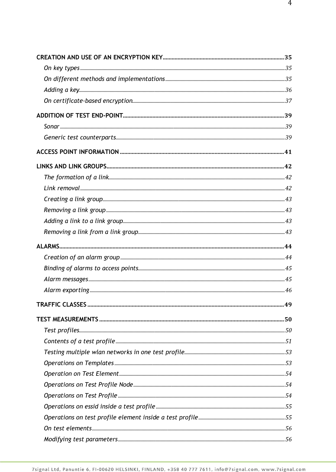 4     CREATION AND USE OF AN ENCRYPTION KEY .................................................................................. 35 On key types ............................................................................................................................................................................. 35 On different methods and implementations ..................................................................................................... 35 Adding a key.............................................................................................................................................................................. 36 On certificate-based encryption................................................................................................................................. 37 ADDITION OF TEST END-POINT............................................................................................................. 39 Sonar .............................................................................................................................................................................................. 39 Generic test counterparts ............................................................................................................................................... 39 ACCESS POINT INFORMATION ............................................................................................................... 41 LINKS AND LINK GROUPS ........................................................................................................................ 42 The formation of a link..................................................................................................................................................... 42 Link removal ............................................................................................................................................................................. 42 Creating a link group .......................................................................................................................................................... 43 Removing a link group ....................................................................................................................................................... 43 Adding a link to a link group ......................................................................................................................................... 43 Removing a link from a link group ............................................................................................................................ 43 ALARMS ........................................................................................................................................................ 44 Creation of an alarm group ........................................................................................................................................... 44 Binding of alarms to access points ............................................................................................................................ 45 Alarm messages ...................................................................................................................................................................... 45 Alarm exporting ..................................................................................................................................................................... 46 TRAFFIC CLASSES ..................................................................................................................................... 49 TEST MEASUREMENTS ............................................................................................................................. 50 Test profiles .............................................................................................................................................................................. 50 Contents of a test profile ............................................................................................................................................... 51 Testing multiple wlan networks in one test profile..................................................................................... 53 Operations on Templates ................................................................................................................................................ 53 Operation on Test Element ............................................................................................................................................ 54 Operations on Test Profile Node ................................................................................................................................ 54 Operations on Test Profile ............................................................................................................................................. 54 Operations on essid inside a test profile ............................................................................................................. 55 Operations on test profile element inside a test profile ......................................................................... 55 On test elements ................................................................................................................................................................... 56 Modifying test parameters ............................................................................................................................................. 56 