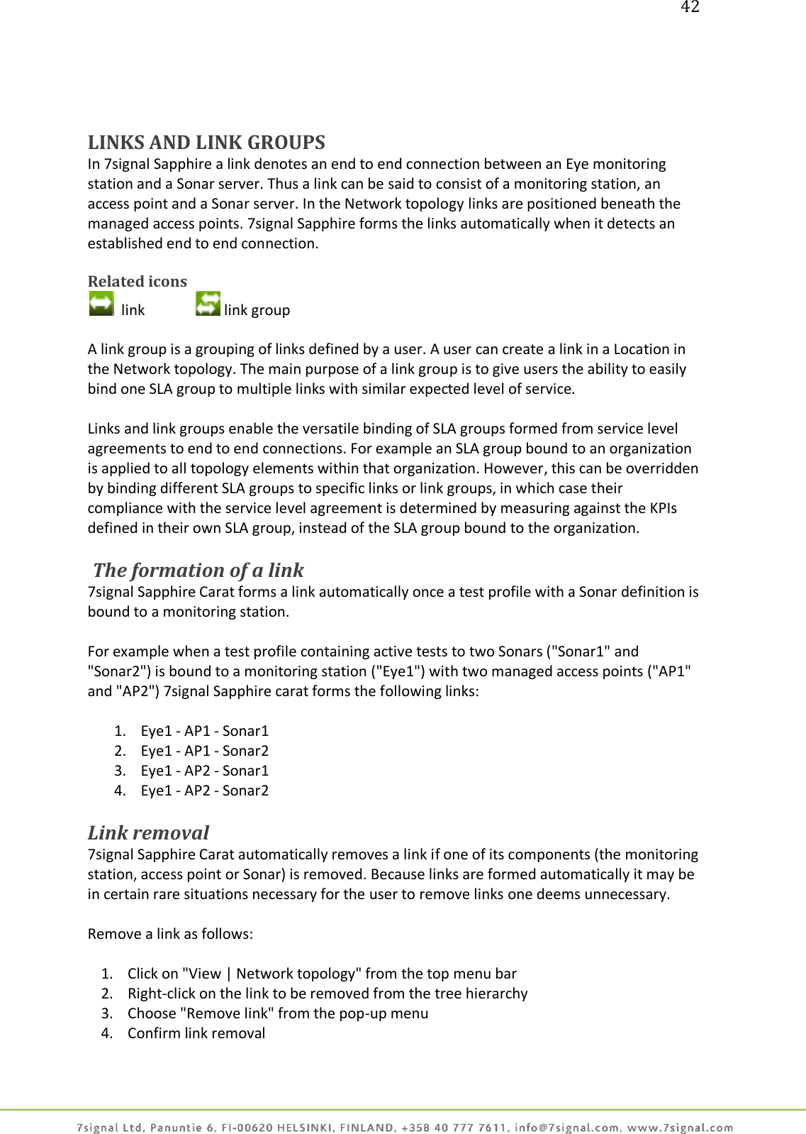 42     LINKS AND LINK GROUPS In 7signal Sapphire a link denotes an end to end connection between an Eye monitoring station and a Sonar server. Thus a link can be said to consist of a monitoring station, an access point and a Sonar server. In the Network topology links are positioned beneath the managed access points. 7signal Sapphire forms the links automatically when it detects an established end to end connection.  Related icons   link    link group  A link group is a grouping of links defined by a user. A user can create a link in a Location in the Network topology. The main purpose of a link group is to give users the ability to easily bind one SLA group to multiple links with similar expected level of service.  Links and link groups enable the versatile binding of SLA groups formed from service level agreements to end to end connections. For example an SLA group bound to an organization is applied to all topology elements within that organization. However, this can be overridden by binding different SLA groups to specific links or link groups, in which case their compliance with the service level agreement is determined by measuring against the KPIs defined in their own SLA group, instead of the SLA group bound to the organization.   The formation of a link 7signal Sapphire Carat forms a link automatically once a test profile with a Sonar definition is bound to a monitoring station.  For example when a test profile containing active tests to two Sonars (&quot;Sonar1&quot; and &quot;Sonar2&quot;) is bound to a monitoring station (&quot;Eye1&quot;) with two managed access points (&quot;AP1&quot; and &quot;AP2&quot;) 7signal Sapphire carat forms the following links:  1. Eye1 - AP1 - Sonar1 2. Eye1 - AP1 - Sonar2 3. Eye1 - AP2 - Sonar1 4. Eye1 - AP2 - Sonar2  Link removal 7signal Sapphire Carat automatically removes a link if one of its components (the monitoring station, access point or Sonar) is removed. Because links are formed automatically it may be in certain rare situations necessary for the user to remove links one deems unnecessary.  Remove a link as follows:  1. Click on &quot;View | Network topology&quot; from the top menu bar 2. Right-click on the link to be removed from the tree hierarchy 3. Choose &quot;Remove link&quot; from the pop-up menu 4. Confirm link removal  