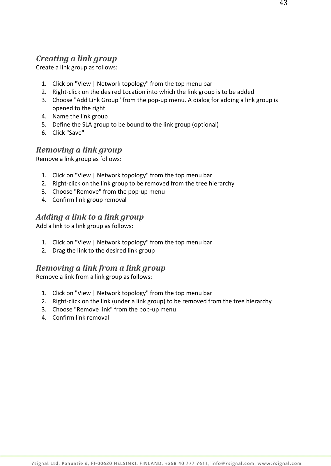 43     Creating a link group Create a link group as follows:  1. Click on &quot;View | Network topology&quot; from the top menu bar 2. Right-click on the desired Location into which the link group is to be added 3. Choose &quot;Add Link Group&quot; from the pop-up menu. A dialog for adding a link group is opened to the right. 4. Name the link group 5. Define the SLA group to be bound to the link group (optional) 6. Click &quot;Save&quot;  Removing a link group Remove a link group as follows:  1. Click on &quot;View | Network topology&quot; from the top menu bar 2. Right-click on the link group to be removed from the tree hierarchy 3. Choose &quot;Remove&quot; from the pop-up menu 4. Confirm link group removal  Adding a link to a link group Add a link to a link group as follows:  1. Click on &quot;View | Network topology&quot; from the top menu bar 2. Drag the link to the desired link group  Removing a link from a link group Remove a link from a link group as follows:  1. Click on &quot;View | Network topology&quot; from the top menu bar 2. Right-click on the link (under a link group) to be removed from the tree hierarchy 3. Choose &quot;Remove link&quot; from the pop-up menu 4. Confirm link removal  