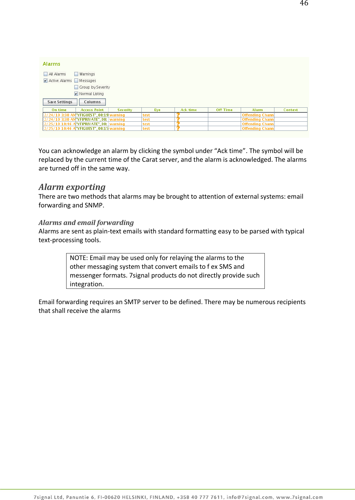 46       You can acknowledge an alarm by clicking the symbol under “Ack time”. The symbol will be replaced by the current time of the Carat server, and the alarm is acknowledged. The alarms are turned off in the same way.   Alarm exporting There are two methods that alarms may be brought to attention of external systems: email forwarding and SNMP.   Alarms and email forwarding Alarms are sent as plain-text emails with standard formatting easy to be parsed with typical text-processing tools.   NOTE: Email may be used only for relaying the alarms to the other messaging system that convert emails to f ex SMS and messenger formats. 7signal products do not directly provide such integration.  Email forwarding requires an SMTP server to be defined. There may be numerous recipients that shall receive the alarms  