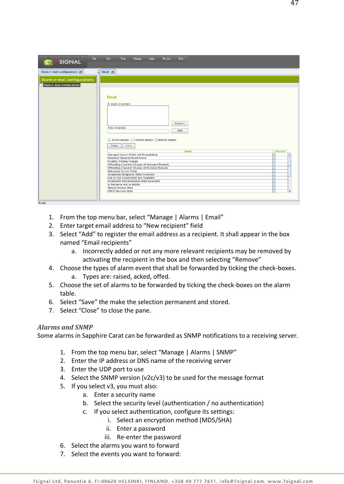 47       1. From the top menu bar, select “Manage | Alarms | Email” 2. Enter target email address to “New recipient” field 3. Select “Add” to register the email address as a recipient. It shall appear in the box named “Email recipients” a. Incorrectly added or not any more relevant recipients may be removed by activating the recipient in the box and then selecting “Remove” 4. Choose the types of alarm event that shall be forwarded by ticking the check-boxes. a. Types are: raised, acked, offed. 5. Choose the set of alarms to be forwarded by ticking the check-boxes on the alarm table. 6. Select “Save” the make the selection permanent and stored. 7. Select “Close” to close the pane.  Alarms and SNMP  Some alarms in Sapphire Carat can be forwarded as SNMP notifications to a receiving server.  1. From the top menu bar, select “Manage | Alarms | SNMP” 2. Enter the IP address or DNS name of the receiving server 3. Enter the UDP port to use 4. Select the SNMP version (v2c/v3) to be used for the message format 5. If you select v3, you must also: a. Enter a security name b. Select the security level (authentication / no authentication) c. If you select authentication, configure its settings:  i. Select an encryption method (MD5/SHA) ii. Enter a password iii. Re-enter the password 6. Select the alarms you want to forward 7. Select the events you want to forward: 