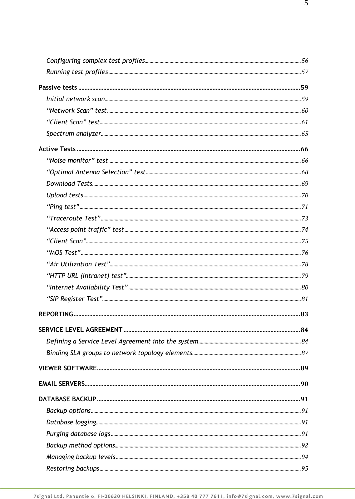 5     Configuring complex test profiles ............................................................................................................................. 56 Running test profiles .......................................................................................................................................................... 57 Passive tests .............................................................................................................................................. 59 Initial network scan ............................................................................................................................................................. 59 “Network Scan” test ........................................................................................................................................................... 60 “Client Scan” test ................................................................................................................................................................. 61 Spectrum analyzer ................................................................................................................................................................ 65 Active Tests ............................................................................................................................................... 66 “Noise monitor” test .......................................................................................................................................................... 66 “Optimal Antenna Selection” test ............................................................................................................................ 68 Download Tests ....................................................................................................................................................................... 69 Upload tests .............................................................................................................................................................................. 70 “Ping test” ................................................................................................................................................................................. 71 “Traceroute Test” ................................................................................................................................................................ 73 “Access point traffic” test ............................................................................................................................................. 74 “Client Scan” ............................................................................................................................................................................ 75 “MOS Test” ................................................................................................................................................................................ 76 “Air Utilization Test” ......................................................................................................................................................... 78 “HTTP URL (Intranet) test”............................................................................................................................................ 79 “Internet Availability Test” .......................................................................................................................................... 80 “SIP Register Test” ............................................................................................................................................................... 81 REPORTING ................................................................................................................................................. 83 SERVICE LEVEL AGREEMENT ................................................................................................................. 84 Defining a Service Level Agreement into the system .................................................................................. 84 Binding SLA groups to network topology elements ....................................................................................... 87 VIEWER SOFTWARE .................................................................................................................................. 89 EMAIL SERVERS.......................................................................................................................................... 90 DATABASE BACKUP .................................................................................................................................. 91 Backup options ........................................................................................................................................................................ 91 Database logging .................................................................................................................................................................... 91 Purging database logs ........................................................................................................................................................ 91 Backup method options ..................................................................................................................................................... 92 Managing backup levels .................................................................................................................................................... 94 Restoring backups ................................................................................................................................................................. 95 
