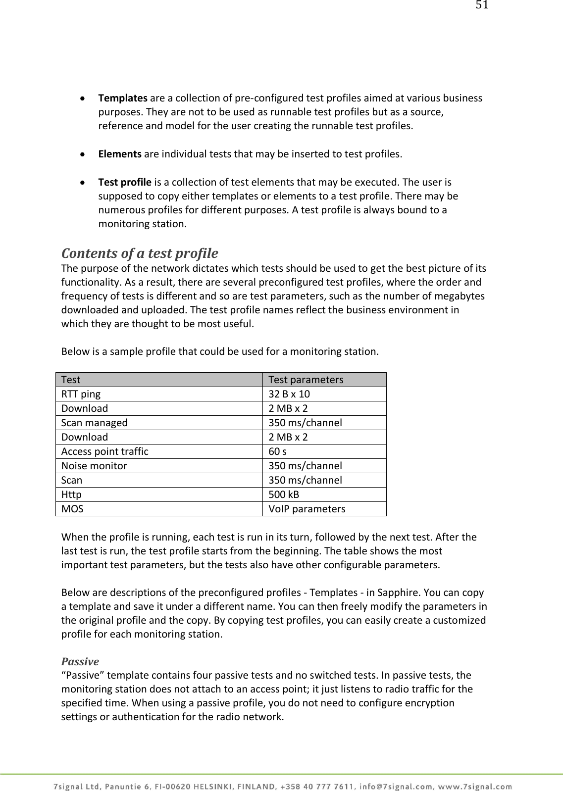 51      Templates are a collection of pre-configured test profiles aimed at various business purposes. They are not to be used as runnable test profiles but as a source, reference and model for the user creating the runnable test profiles.   Elements are individual tests that may be inserted to test profiles.   Test profile is a collection of test elements that may be executed. The user is supposed to copy either templates or elements to a test profile. There may be numerous profiles for different purposes. A test profile is always bound to a monitoring station.  Contents of a test profile The purpose of the network dictates which tests should be used to get the best picture of its functionality. As a result, there are several preconfigured test profiles, where the order and frequency of tests is different and so are test parameters, such as the number of megabytes downloaded and uploaded. The test profile names reflect the business environment in which they are thought to be most useful.  Below is a sample profile that could be used for a monitoring station.   Test Test parameters RTT ping  32 B x 10 Download   2 MB x 2 Scan managed  350 ms/channel Download  2 MB x 2 Access point traffic  60 s Noise monitor 350 ms/channel Scan  350 ms/channel Http  500 kB MOS VoIP parameters  When the profile is running, each test is run in its turn, followed by the next test. After the last test is run, the test profile starts from the beginning. The table shows the most important test parameters, but the tests also have other configurable parameters.  Below are descriptions of the preconfigured profiles - Templates - in Sapphire. You can copy a template and save it under a different name. You can then freely modify the parameters in the original profile and the copy. By copying test profiles, you can easily create a customized profile for each monitoring station.  Passive “Passive” template contains four passive tests and no switched tests. In passive tests, the monitoring station does not attach to an access point; it just listens to radio traffic for the specified time. When using a passive profile, you do not need to configure encryption settings or authentication for the radio network.  