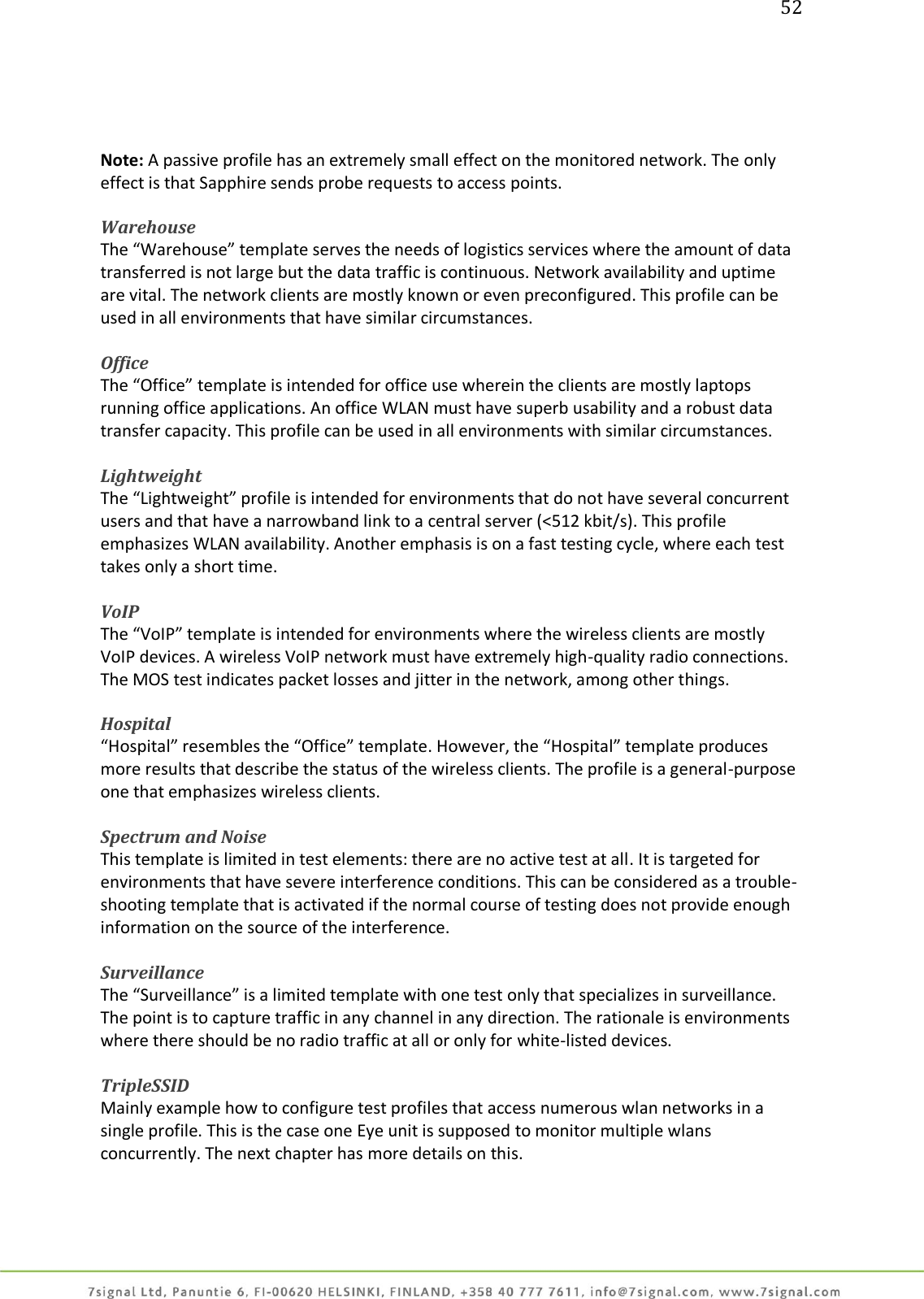 52     Note: A passive profile has an extremely small effect on the monitored network. The only effect is that Sapphire sends probe requests to access points.  Warehouse The “Warehouse” template serves the needs of logistics services where the amount of data transferred is not large but the data traffic is continuous. Network availability and uptime are vital. The network clients are mostly known or even preconfigured. This profile can be used in all environments that have similar circumstances.  Office The “Office” template is intended for office use wherein the clients are mostly laptops running office applications. An office WLAN must have superb usability and a robust data transfer capacity. This profile can be used in all environments with similar circumstances.  Lightweight The “Lightweight” profile is intended for environments that do not have several concurrent users and that have a narrowband link to a central server (&lt;512 kbit/s). This profile emphasizes WLAN availability. Another emphasis is on a fast testing cycle, where each test takes only a short time.  VoIP The “VoIP” template is intended for environments where the wireless clients are mostly VoIP devices. A wireless VoIP network must have extremely high-quality radio connections. The MOS test indicates packet losses and jitter in the network, among other things.  Hospital “Hospital” resembles the “Office” template. However, the “Hospital” template produces more results that describe the status of the wireless clients. The profile is a general-purpose one that emphasizes wireless clients.  Spectrum and Noise This template is limited in test elements: there are no active test at all. It is targeted for environments that have severe interference conditions. This can be considered as a trouble-shooting template that is activated if the normal course of testing does not provide enough information on the source of the interference.  Surveillance  The “Surveillance” is a limited template with one test only that specializes in surveillance. The point is to capture traffic in any channel in any direction. The rationale is environments where there should be no radio traffic at all or only for white-listed devices.  TripleSSID Mainly example how to configure test profiles that access numerous wlan networks in a single profile. This is the case one Eye unit is supposed to monitor multiple wlans concurrently. The next chapter has more details on this.    