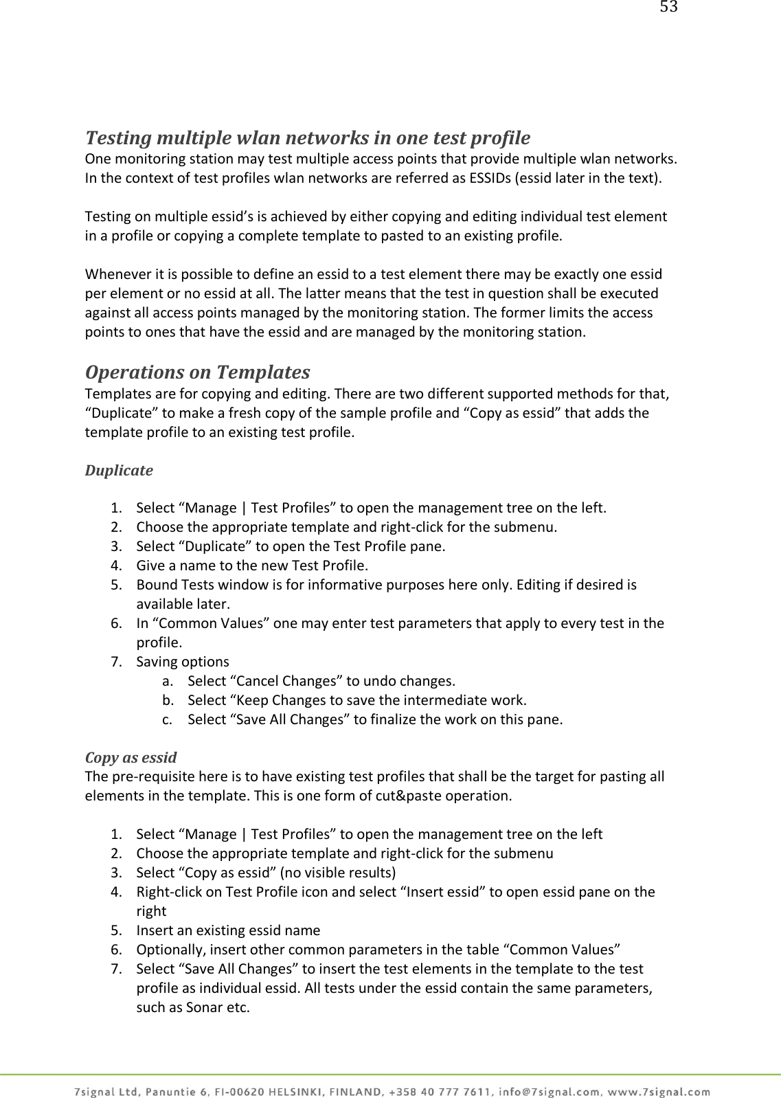 53     Testing multiple wlan networks in one test profile One monitoring station may test multiple access points that provide multiple wlan networks. In the context of test profiles wlan networks are referred as ESSIDs (essid later in the text).  Testing on multiple essid’s is achieved by either copying and editing individual test element in a profile or copying a complete template to pasted to an existing profile.  Whenever it is possible to define an essid to a test element there may be exactly one essid per element or no essid at all. The latter means that the test in question shall be executed against all access points managed by the monitoring station. The former limits the access points to ones that have the essid and are managed by the monitoring station.  Operations on Templates Templates are for copying and editing. There are two different supported methods for that, “Duplicate” to make a fresh copy of the sample profile and “Copy as essid” that adds the template profile to an existing test profile.  Duplicate   1. Select “Manage | Test Profiles” to open the management tree on the left. 2. Choose the appropriate template and right-click for the submenu. 3. Select “Duplicate” to open the Test Profile pane. 4. Give a name to the new Test Profile. 5. Bound Tests window is for informative purposes here only. Editing if desired is available later. 6. In “Common Values” one may enter test parameters that apply to every test in the profile. 7. Saving options a. Select “Cancel Changes” to undo changes. b. Select “Keep Changes to save the intermediate work. c. Select “Save All Changes” to finalize the work on this pane.  Copy as essid The pre-requisite here is to have existing test profiles that shall be the target for pasting all elements in the template. This is one form of cut&amp;paste operation.  1. Select “Manage | Test Profiles” to open the management tree on the left 2. Choose the appropriate template and right-click for the submenu 3. Select “Copy as essid” (no visible results) 4. Right-click on Test Profile icon and select “Insert essid” to open essid pane on the right 5. Insert an existing essid name 6. Optionally, insert other common parameters in the table “Common Values” 7. Select “Save All Changes” to insert the test elements in the template to the test profile as individual essid. All tests under the essid contain the same parameters, such as Sonar etc.  