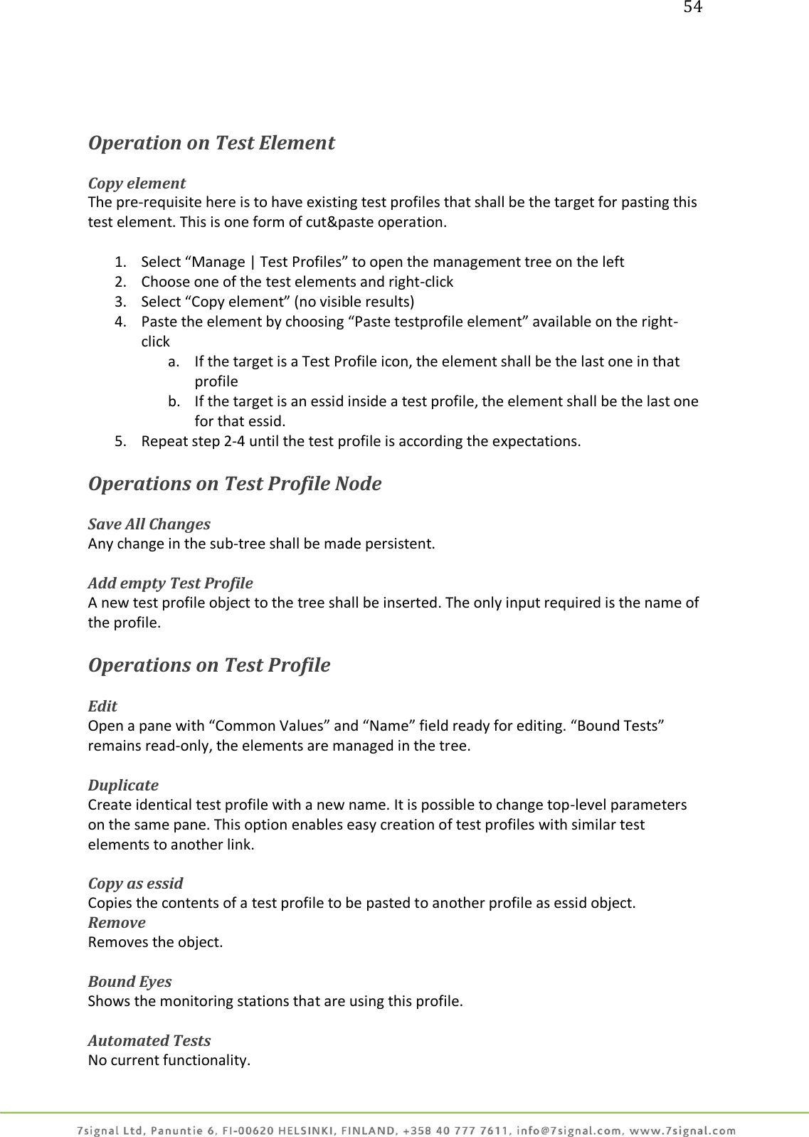 54     Operation on Test Element  Copy element The pre-requisite here is to have existing test profiles that shall be the target for pasting this test element. This is one form of cut&amp;paste operation.  1. Select “Manage | Test Profiles” to open the management tree on the left 2. Choose one of the test elements and right-click 3. Select “Copy element” (no visible results) 4. Paste the element by choosing “Paste testprofile element” available on the right-click a. If the target is a Test Profile icon, the element shall be the last one in that profile b. If the target is an essid inside a test profile, the element shall be the last one for that essid. 5. Repeat step 2-4 until the test profile is according the expectations.  Operations on Test Profile Node  Save All Changes Any change in the sub-tree shall be made persistent.  Add empty Test Profile A new test profile object to the tree shall be inserted. The only input required is the name of the profile.  Operations on Test Profile  Edit Open a pane with “Common Values” and “Name” field ready for editing. “Bound Tests” remains read-only, the elements are managed in the tree.  Duplicate Create identical test profile with a new name. It is possible to change top-level parameters on the same pane. This option enables easy creation of test profiles with similar test elements to another link.  Copy as essid Copies the contents of a test profile to be pasted to another profile as essid object. Remove Removes the object.  Bound Eyes Shows the monitoring stations that are using this profile.  Automated Tests No current functionality. 