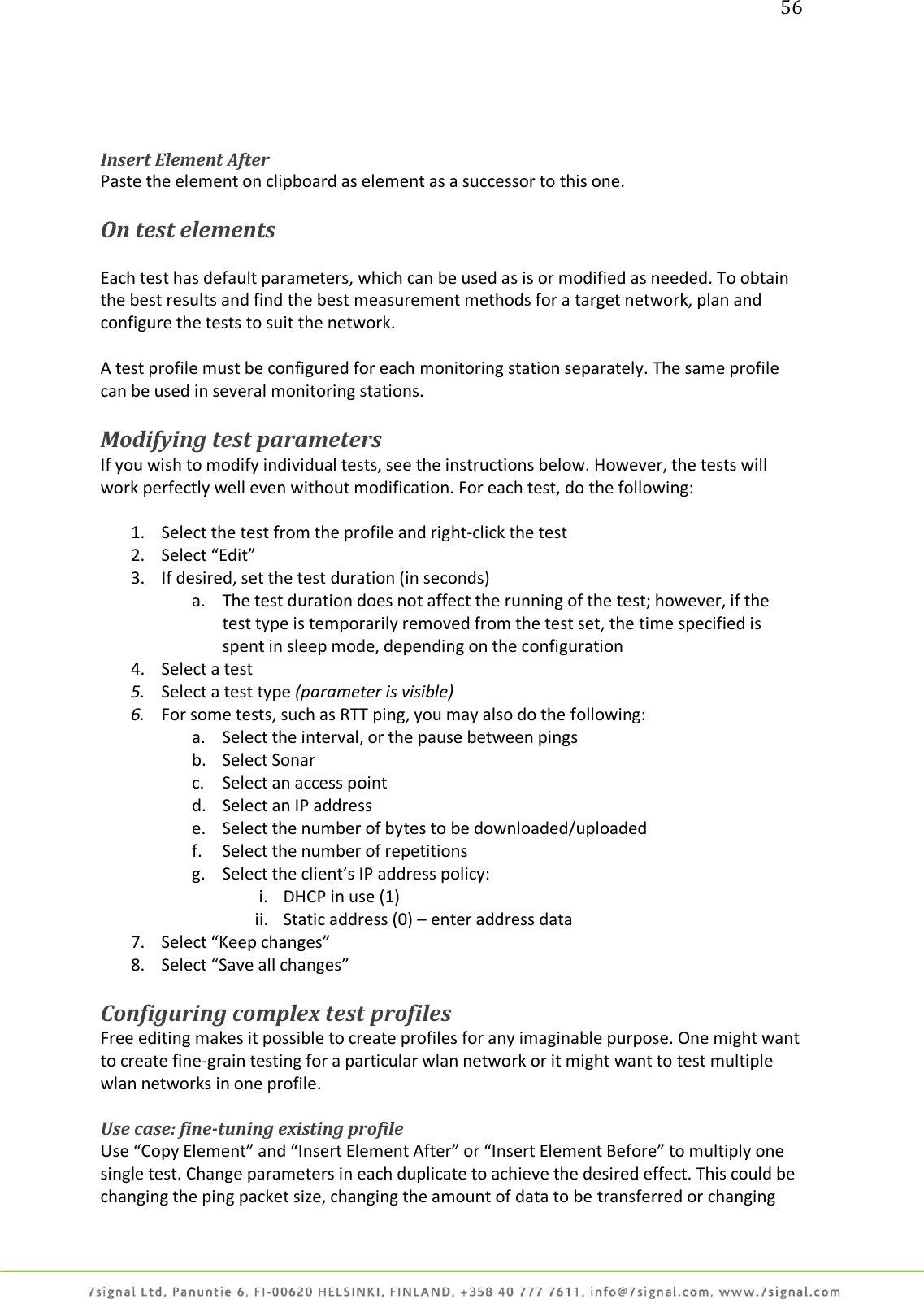 56     Insert Element After Paste the element on clipboard as element as a successor to this one.  On test elements  Each test has default parameters, which can be used as is or modified as needed. To obtain the best results and find the best measurement methods for a target network, plan and configure the tests to suit the network.  A test profile must be configured for each monitoring station separately. The same profile can be used in several monitoring stations.  Modifying test parameters If you wish to modify individual tests, see the instructions below. However, the tests will work perfectly well even without modification. For each test, do the following:  1. Select the test from the profile and right-click the test 2. Select “Edit” 3. If desired, set the test duration (in seconds) a. The test duration does not affect the running of the test; however, if the test type is temporarily removed from the test set, the time specified is spent in sleep mode, depending on the configuration 4. Select a test 5. Select a test type (parameter is visible) 6. For some tests, such as RTT ping, you may also do the following: a. Select the interval, or the pause between pings b. Select Sonar c. Select an access point d. Select an IP address e. Select the number of bytes to be downloaded/uploaded f. Select the number of repetitions g. Select the client’s IP address policy: i. DHCP in use (1) ii. Static address (0) – enter address data 7. Select “Keep changes” 8. Select “Save all changes”  Configuring complex test profiles Free editing makes it possible to create profiles for any imaginable purpose. One might want to create fine-grain testing for a particular wlan network or it might want to test multiple wlan networks in one profile.  Use case: fine-tuning existing profile Use “Copy Element” and “Insert Element After” or “Insert Element Before” to multiply one single test. Change parameters in each duplicate to achieve the desired effect. This could be changing the ping packet size, changing the amount of data to be transferred or changing 