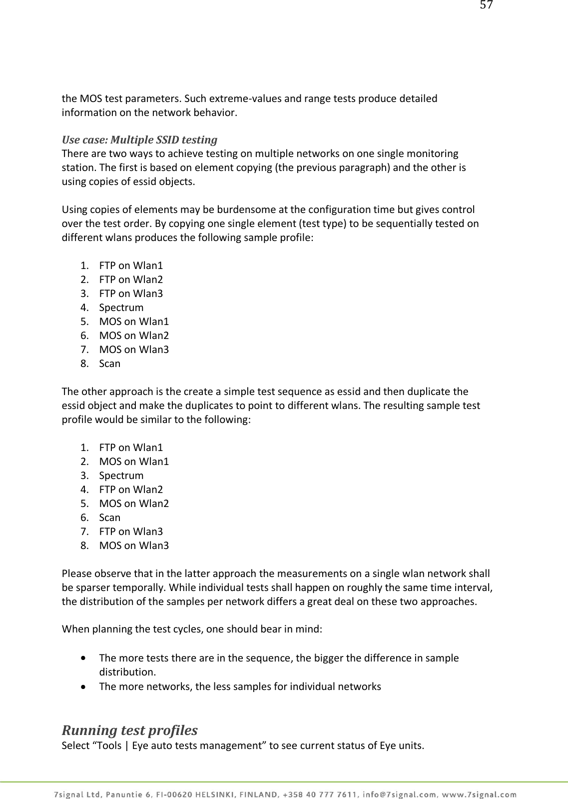 57     the MOS test parameters. Such extreme-values and range tests produce detailed information on the network behavior.  Use case: Multiple SSID testing There are two ways to achieve testing on multiple networks on one single monitoring station. The first is based on element copying (the previous paragraph) and the other is using copies of essid objects.  Using copies of elements may be burdensome at the configuration time but gives control over the test order. By copying one single element (test type) to be sequentially tested on different wlans produces the following sample profile:  1. FTP on Wlan1 2. FTP on Wlan2 3. FTP on Wlan3 4. Spectrum 5. MOS on Wlan1 6. MOS on Wlan2 7. MOS on Wlan3 8. Scan  The other approach is the create a simple test sequence as essid and then duplicate the essid object and make the duplicates to point to different wlans. The resulting sample test profile would be similar to the following:  1. FTP on Wlan1 2. MOS on Wlan1 3. Spectrum 4. FTP on Wlan2 5. MOS on Wlan2 6. Scan 7. FTP on Wlan3 8. MOS on Wlan3  Please observe that in the latter approach the measurements on a single wlan network shall be sparser temporally. While individual tests shall happen on roughly the same time interval, the distribution of the samples per network differs a great deal on these two approaches.   When planning the test cycles, one should bear in mind:   The more tests there are in the sequence, the bigger the difference in sample distribution.  The more networks, the less samples for individual networks   Running test profiles Select “Tools | Eye auto tests management” to see current status of Eye units. 