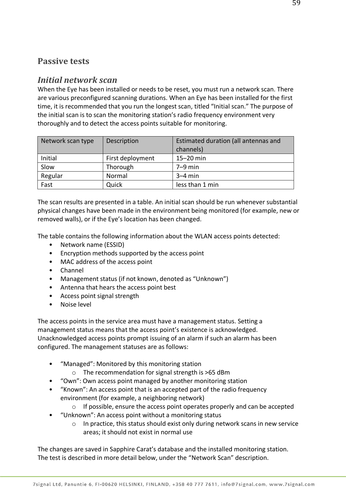 59     Passive tests  Initial network scan When the Eye has been installed or needs to be reset, you must run a network scan. There are various preconfigured scanning durations. When an Eye has been installed for the first time, it is recommended that you run the longest scan, titled “Initial scan.” The purpose of the initial scan is to scan the monitoring station’s radio frequency environment very thoroughly and to detect the access points suitable for monitoring.  Network scan type Description Estimated duration (all antennas and channels) Initial First deployment 15–20 min Slow Thorough 7–9 min Regular Normal 3–4 min Fast Quick less than 1 min  The scan results are presented in a table. An initial scan should be run whenever substantial physical changes have been made in the environment being monitored (for example, new or removed walls), or if the Eye’s location has been changed.  The table contains the following information about the WLAN access points detected: • Network name (ESSID) • Encryption methods supported by the access point • MAC address of the access point • Channel • Management status (if not known, denoted as “Unknown”) • Antenna that hears the access point best • Access point signal strength  • Noise level  The access points in the service area must have a management status. Setting a management status means that the access point’s existence is acknowledged. Unacknowledged access points prompt issuing of an alarm if such an alarm has been configured. The management statuses are as follows:  • “Managed”: Monitored by this monitoring station o The recommendation for signal strength is &gt;65 dBm • “Own”: Own access point managed by another monitoring station • “Known”: An access point that is an accepted part of the radio frequency environment (for example, a neighboring network) o If possible, ensure the access point operates properly and can be accepted • “Unknown”: An access point without a monitoring status o In practice, this status should exist only during network scans in new service areas; it should not exist in normal use  The changes are saved in Sapphire Carat’s database and the installed monitoring station. The test is described in more detail below, under the “Network Scan” description. 