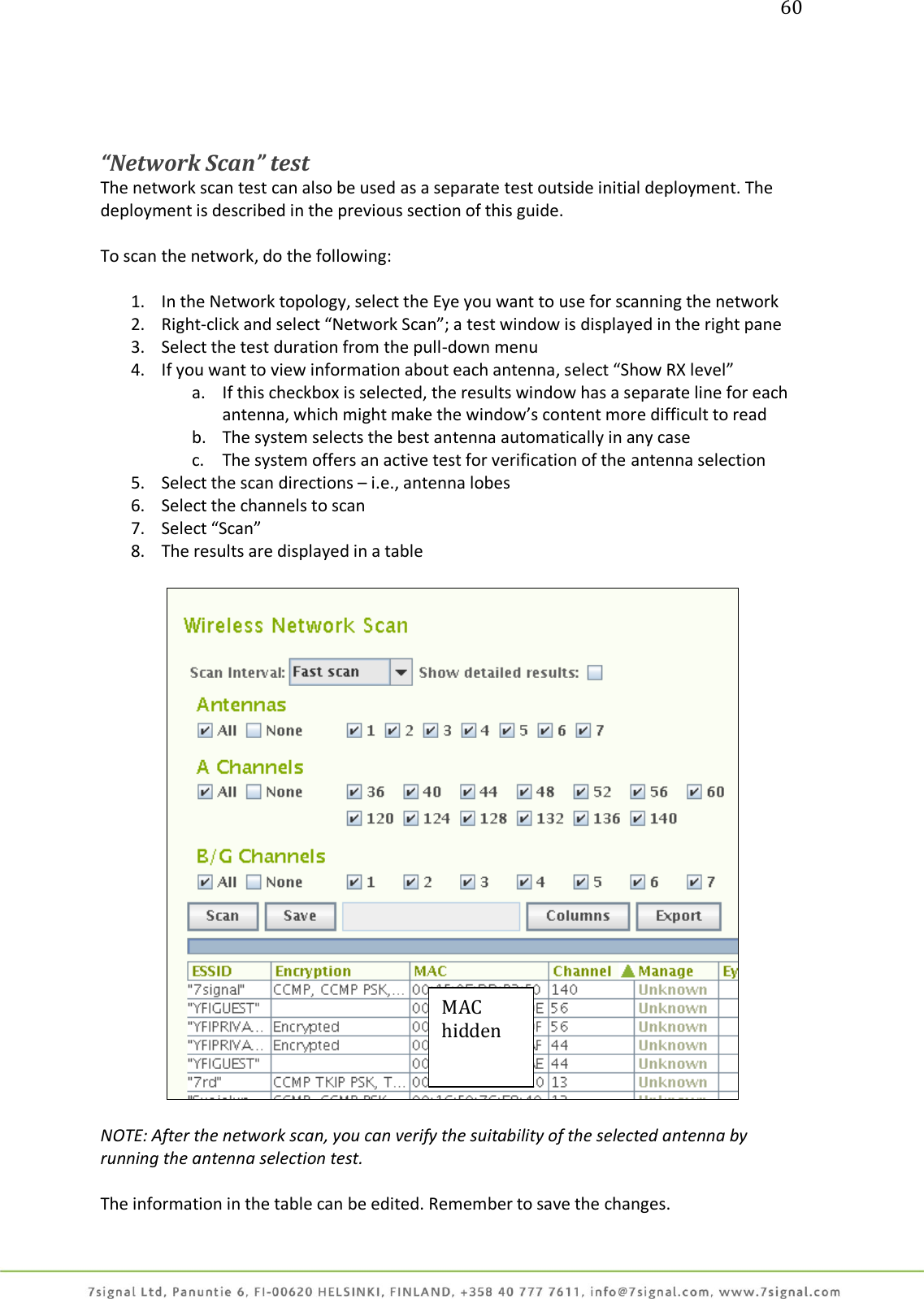 60     “Network Scan” test The network scan test can also be used as a separate test outside initial deployment. The deployment is described in the previous section of this guide.  To scan the network, do the following:  1. In the Network topology, select the Eye you want to use for scanning the network 2. Right-click and select “Network Scan”; a test window is displayed in the right pane 3. Select the test duration from the pull-down menu 4. If you want to view information about each antenna, select “Show RX level” a. If this checkbox is selected, the results window has a separate line for each antenna, which might make the window’s content more difficult to read b. The system selects the best antenna automatically in any case c. The system offers an active test for verification of the antenna selection 5. Select the scan directions – i.e., antenna lobes 6. Select the channels to scan 7. Select “Scan” 8. The results are displayed in a table    NOTE: After the network scan, you can verify the suitability of the selected antenna by running the antenna selection test.  The information in the table can be edited. Remember to save the changes. MAC hidden 