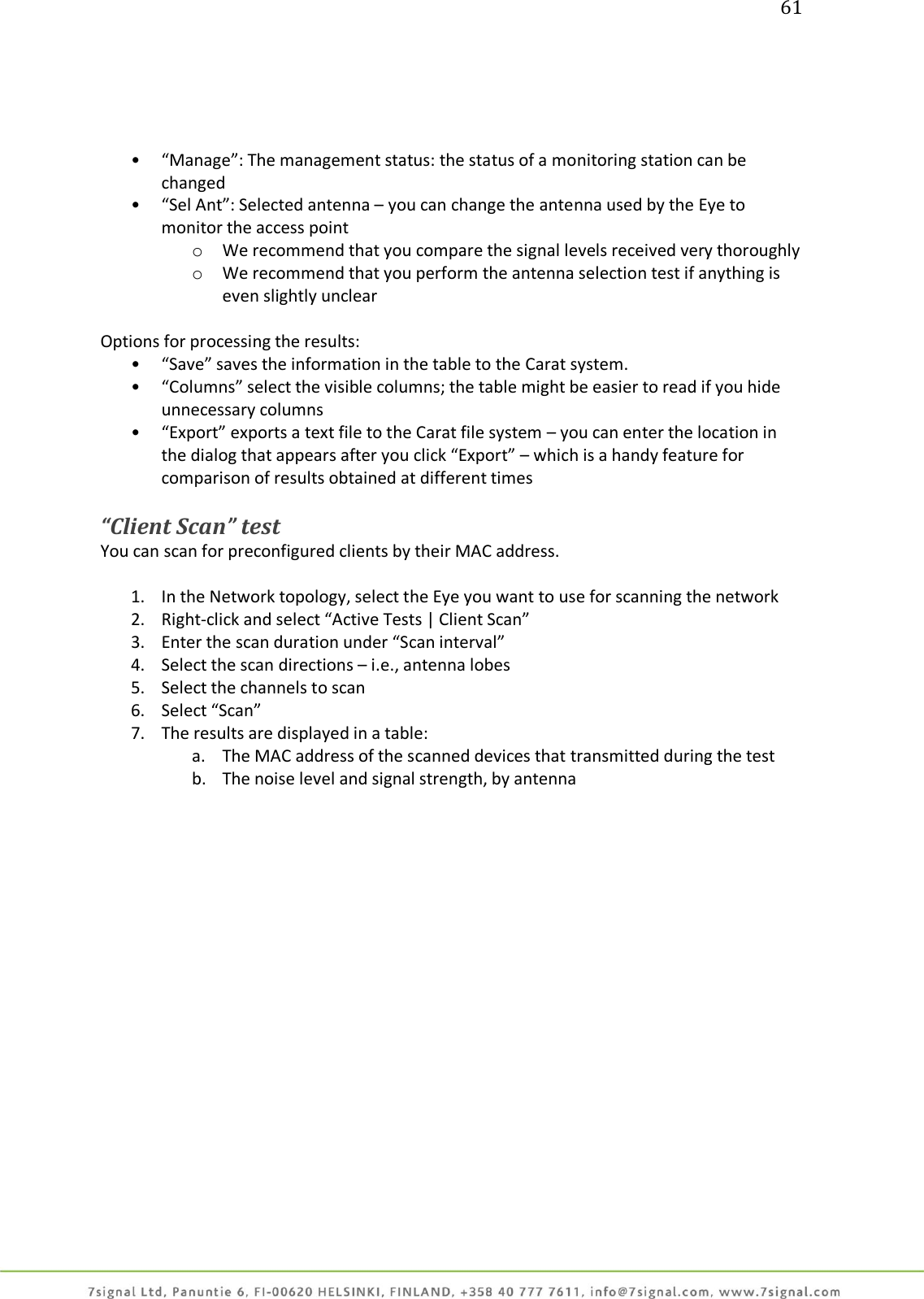 61     • “Manage”: The management status: the status of a monitoring station can be changed • “Sel Ant”: Selected antenna – you can change the antenna used by the Eye to monitor the access point o We recommend that you compare the signal levels received very thoroughly o We recommend that you perform the antenna selection test if anything is even slightly unclear  Options for processing the results: • “Save” saves the information in the table to the Carat system. • “Columns” select the visible columns; the table might be easier to read if you hide unnecessary columns • “Export” exports a text file to the Carat file system – you can enter the location in the dialog that appears after you click “Export” – which is a handy feature for comparison of results obtained at different times  “Client Scan” test You can scan for preconfigured clients by their MAC address.  1. In the Network topology, select the Eye you want to use for scanning the network 2. Right-click and select “Active Tests | Client Scan” 3. Enter the scan duration under “Scan interval” 4. Select the scan directions – i.e., antenna lobes 5. Select the channels to scan 6. Select “Scan” 7. The results are displayed in a table: a. The MAC address of the scanned devices that transmitted during the test b. The noise level and signal strength, by antenna  