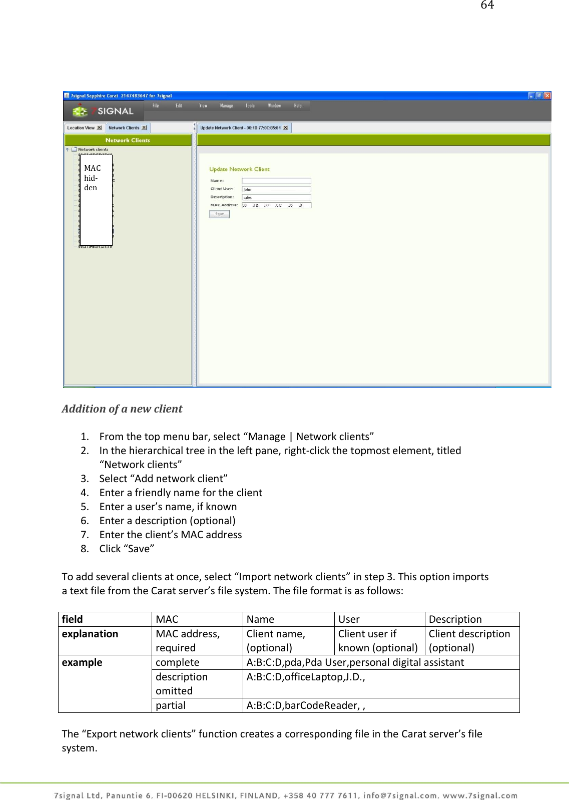 64       Addition of a new client  1. From the top menu bar, select “Manage | Network clients” 2. In the hierarchical tree in the left pane, right-click the topmost element, titled “Network clients” 3. Select “Add network client” 4. Enter a friendly name for the client 5. Enter a user’s name, if known 6. Enter a description (optional) 7. Enter the client’s MAC address 8. Click “Save”  To add several clients at once, select “Import network clients” in step 3. This option imports a text file from the Carat server’s file system. The file format is as follows:  field MAC Name User Description explanation MAC address, required Client name, (optional) Client user if known (optional) Client description (optional) example complete A:B:C:D,pda,Pda User,personal digital assistant description omitted A:B:C:D,officeLaptop,J.D.,  partial A:B:C:D,barCodeReader, ,  The “Export network clients” function creates a corresponding file in the Carat server’s file system. MAC hid-den  