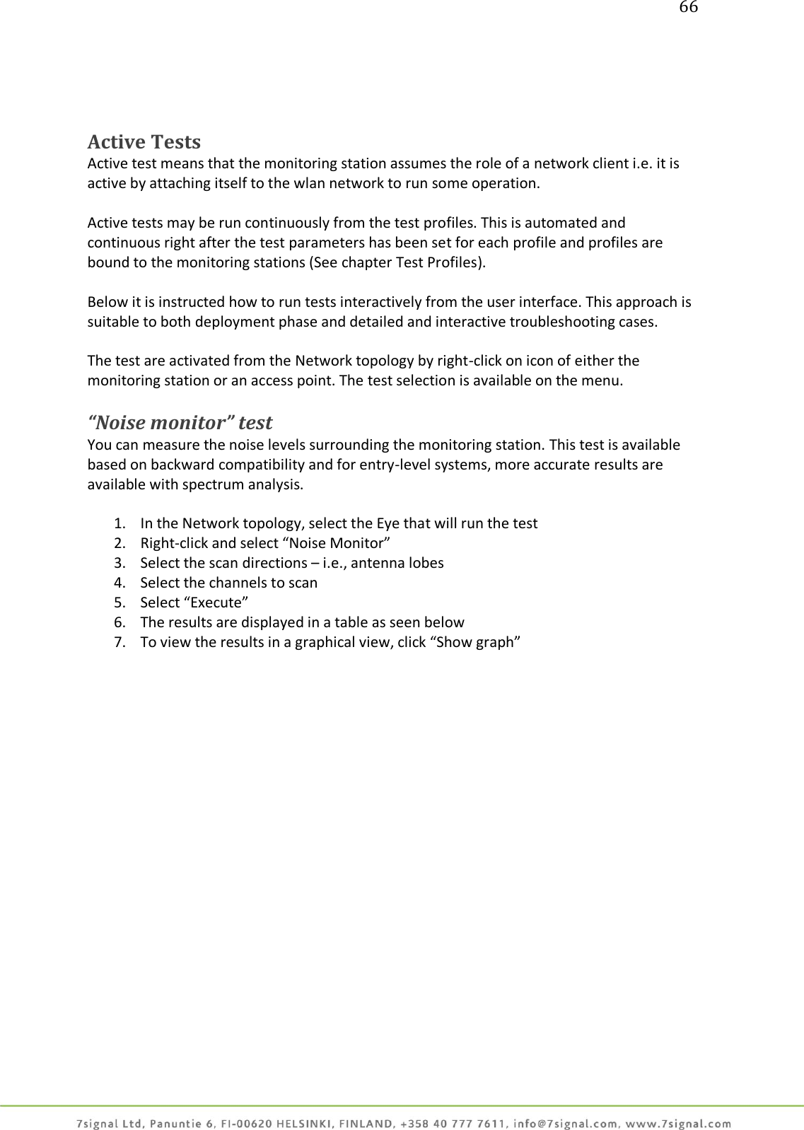 66     Active Tests  Active test means that the monitoring station assumes the role of a network client i.e. it is active by attaching itself to the wlan network to run some operation.  Active tests may be run continuously from the test profiles. This is automated and continuous right after the test parameters has been set for each profile and profiles are bound to the monitoring stations (See chapter Test Profiles).  Below it is instructed how to run tests interactively from the user interface. This approach is suitable to both deployment phase and detailed and interactive troubleshooting cases.  The test are activated from the Network topology by right-click on icon of either the monitoring station or an access point. The test selection is available on the menu.  “Noise monitor” test You can measure the noise levels surrounding the monitoring station. This test is available based on backward compatibility and for entry-level systems, more accurate results are available with spectrum analysis.  1. In the Network topology, select the Eye that will run the test 2. Right-click and select “Noise Monitor” 3. Select the scan directions – i.e., antenna lobes 4. Select the channels to scan 5. Select “Execute” 6. The results are displayed in a table as seen below 7. To view the results in a graphical view, click “Show graph”  