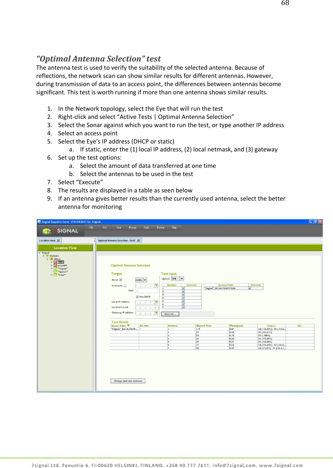 68     “Optimal Antenna Selection” test The antenna test is used to verify the suitability of the selected antenna. Because of reflections, the network scan can show similar results for different antennas. However, during transmission of data to an access point, the differences between antennas become significant. This test is worth running if more than one antenna shows similar results.  1. In the Network topology, select the Eye that will run the test 2. Right-click and select “Active Tests | Optimal Antenna Selection” 3. Select the Sonar against which you want to run the test, or type another IP address 4. Select an access point 5. Select the Eye’s IP address (DHCP or static) a. If static, enter the (1) local IP address, (2) local netmask, and (3) gateway 6. Set up the test options: a. Select the amount of data transferred at one time b. Select the antennas to be used in the test 7. Select “Execute” 8. The results are displayed in a table as seen below 9. If an antenna gives better results than the currently used antenna, select the better antenna for monitoring    