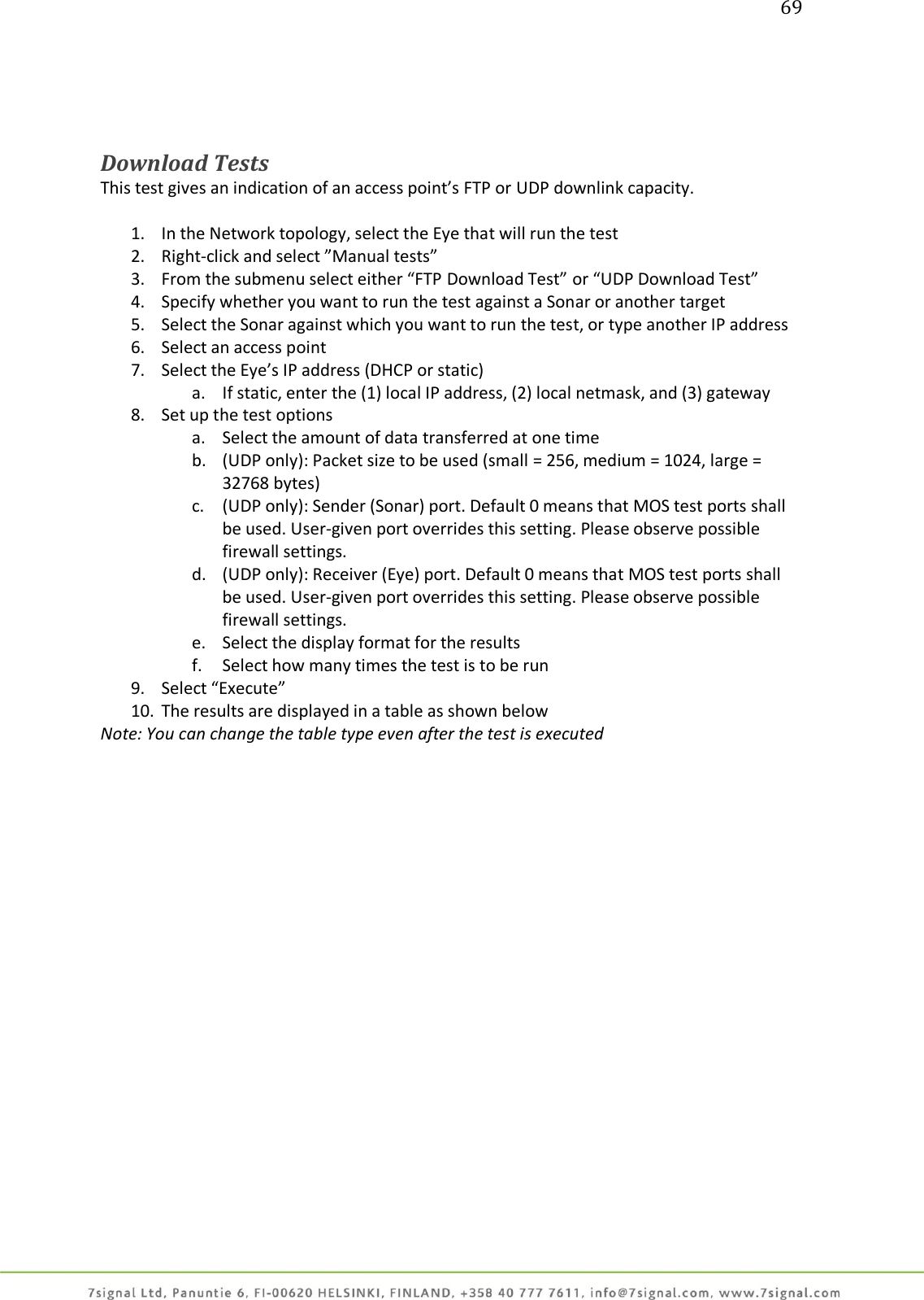 69     Download Tests This test gives an indication of an access point’s FTP or UDP downlink capacity.  1. In the Network topology, select the Eye that will run the test 2. Right-click and select ”Manual tests” 3. From the submenu select either “FTP Download Test” or “UDP Download Test” 4. Specify whether you want to run the test against a Sonar or another target 5. Select the Sonar against which you want to run the test, or type another IP address 6. Select an access point 7. Select the Eye’s IP address (DHCP or static) a. If static, enter the (1) local IP address, (2) local netmask, and (3) gateway 8. Set up the test options a. Select the amount of data transferred at one time b. (UDP only): Packet size to be used (small = 256, medium = 1024, large = 32768 bytes) c. (UDP only): Sender (Sonar) port. Default 0 means that MOS test ports shall be used. User-given port overrides this setting. Please observe possible firewall settings. d. (UDP only): Receiver (Eye) port. Default 0 means that MOS test ports shall be used. User-given port overrides this setting. Please observe possible firewall settings. e. Select the display format for the results f. Select how many times the test is to be run 9. Select “Execute” 10. The results are displayed in a table as shown below Note: You can change the table type even after the test is executed  