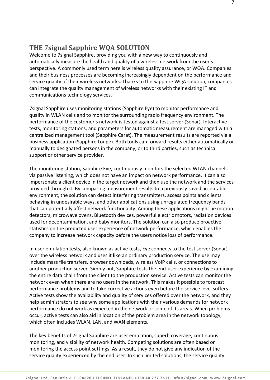7     THE 7signal Sapphire WQA SOLUTION Welcome to 7signal Sapphire, providing you with a new way to continuously and automatically measure the health and quality of a wireless network from the user&apos;s perspective. A commonly used term here is wireless quality assurance, or WQA. Companies and their business processes are becoming increasingly dependent on the performance and service quality of their wireless networks. Thanks to the Sapphire WQA solution, companies can integrate the quality management of wireless networks with their existing IT and communications technology services.  7signal Sapphire uses monitoring stations (Sapphire Eye) to monitor performance and quality in WLAN cells and to monitor the surrounding radio frequency environment. The performance of the customer’s network is tested against a test server (Sonar). Interactive tests, monitoring stations, and parameters for automatic measurement are managed with a centralized management tool (Sapphire Carat). The measurement results are reported via a business application (Sapphire Loupe). Both tools can forward results either automatically or manually to designated persons in the company, or to third parties, such as technical support or other service provider.  The monitoring station, Sapphire Eye, continuously monitors the selected WLAN channels via passive listening, which does not have an impact on network performance. It can also impersonate a client device in the target network and then use the network and the services provided through it. By comparing measurement results to a previously saved acceptable environment, the solution can detect interfering transmitters, access points and clients behaving in undesirable ways, and other applications using unregulated frequency bands that can potentially affect network functionality. Among these applications might be motion detectors, microwave ovens, Bluetooth devices, powerful electric motors, radiation devices used for decontamination, and baby monitors. The solution can also produce proactive statistics on the predicted user experience of network performance, which enables the company to increase network capacity before the users notice loss of performance.  In user emulation tests, also known as active tests, Eye connects to the test server (Sonar) over the wireless network and uses it like an ordinary production service. The use may include mass file transfers, browser downloads, wireless VoIP calls, or connections to another production server. Simply put, Sapphire tests the end-user experience by examining the entire data chain from the client to the production service. Active tests can monitor the network even when there are no users in the network. This makes it possible to forecast performance problems and to take corrective actions even before the service level suffers. Active tests show the availability and quality of services offered over the network, and they help administrators to see why some applications with their various demands for network performance do not work as expected in the network or some of its areas. When problems occur, active tests can also aid in location of the problem area in the network topology, which often includes WLAN, LAN, and WAN elements.  The key benefits of 7signal Sapphire are user emulation, superb coverage, continuous monitoring, and visibility of network health. Competing solutions are often based on monitoring the access point settings. As a result, they do not give any indication of the service quality experienced by the end user. In such limited solutions, the service quality 