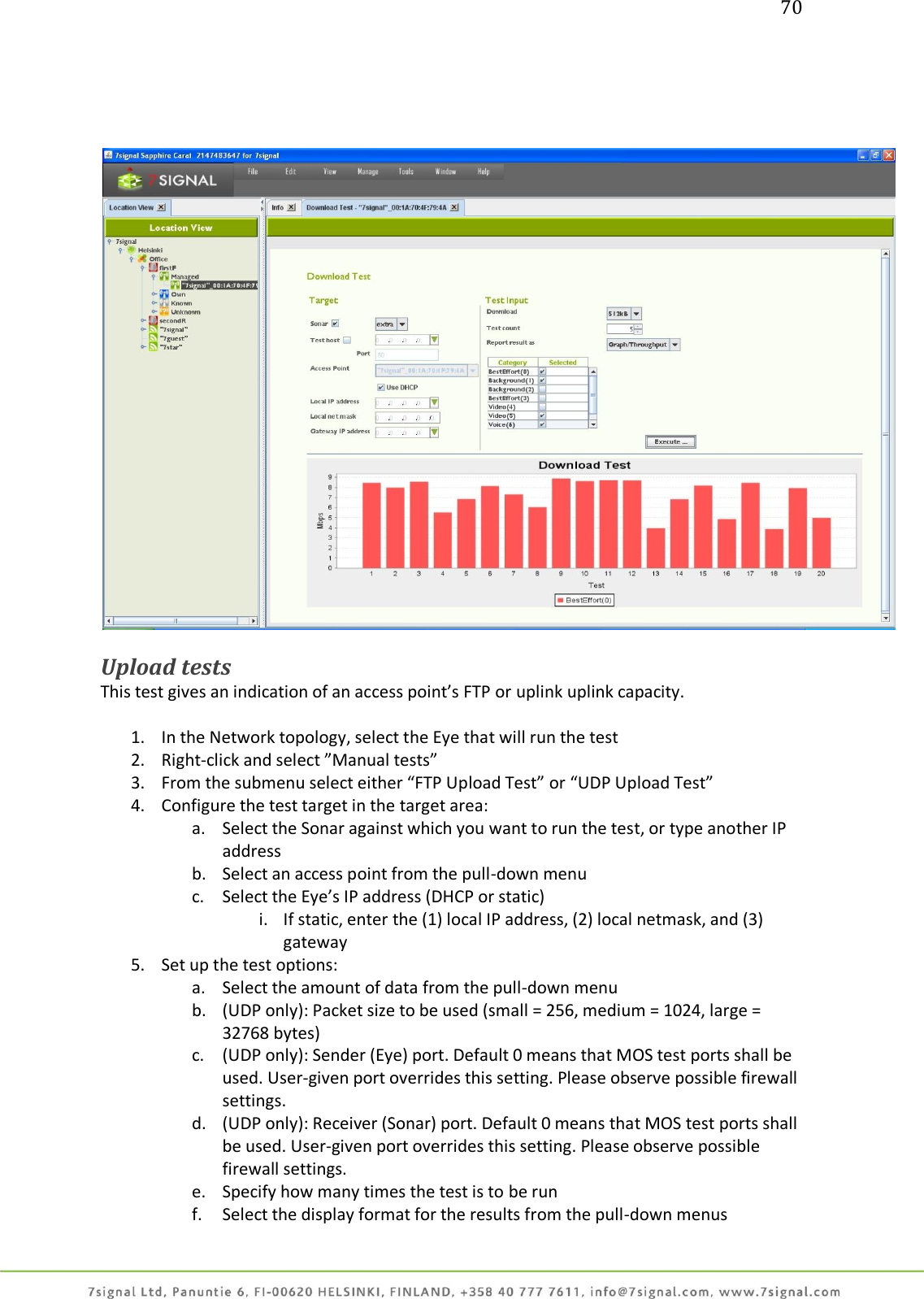 70       Upload tests This test gives an indication of an access point’s FTP or uplink uplink capacity.  1. In the Network topology, select the Eye that will run the test 2. Right-click and select ”Manual tests” 3. From the submenu select either “FTP Upload Test” or “UDP Upload Test” 4. Configure the test target in the target area: a. Select the Sonar against which you want to run the test, or type another IP address b. Select an access point from the pull-down menu c. Select the Eye’s IP address (DHCP or static) i. If static, enter the (1) local IP address, (2) local netmask, and (3) gateway 5. Set up the test options: a. Select the amount of data from the pull-down menu b. (UDP only): Packet size to be used (small = 256, medium = 1024, large = 32768 bytes) c. (UDP only): Sender (Eye) port. Default 0 means that MOS test ports shall be used. User-given port overrides this setting. Please observe possible firewall settings. d. (UDP only): Receiver (Sonar) port. Default 0 means that MOS test ports shall be used. User-given port overrides this setting. Please observe possible firewall settings. e. Specify how many times the test is to be run  f. Select the display format for the results from the pull-down menus 