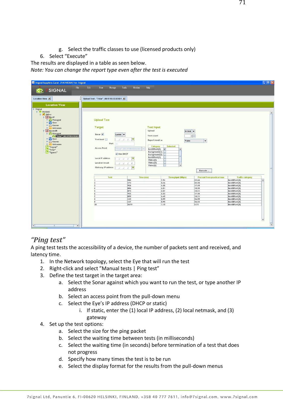 71     g. Select the traffic classes to use (licensed products only) 6. Select “Execute” The results are displayed in a table as seen below. Note: You can change the report type even after the test is executed    “Ping test” A ping test tests the accessibility of a device, the number of packets sent and received, and latency time. 1. In the Network topology, select the Eye that will run the test 2. Right-click and select ”Manual tests | Ping test” 3. Define the test target in the target area: a. Select the Sonar against which you want to run the test, or type another IP address b. Select an access point from the pull-down menu c. Select the Eye’s IP address (DHCP or static) i. If static, enter the (1) local IP address, (2) local netmask, and (3) gateway 4. Set up the test options: a. Select the size for the ping packet b. Select the waiting time between tests (in milliseconds) c. Select the waiting time (in seconds) before termination of a test that does not progress d. Specify how many times the test is to be run e. Select the display format for the results from the pull-down menus 