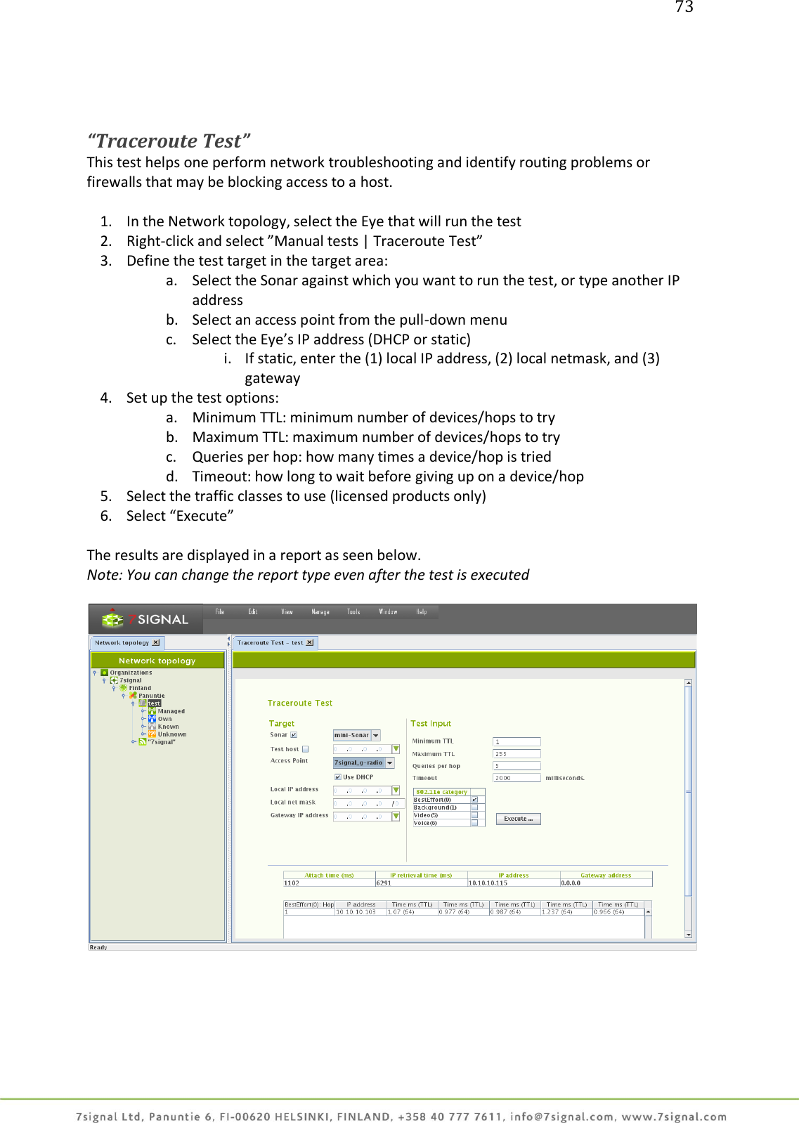 73     “Traceroute Test” This test helps one perform network troubleshooting and identify routing problems or firewalls that may be blocking access to a host.  1. In the Network topology, select the Eye that will run the test 2. Right-click and select ”Manual tests | Traceroute Test” 3. Define the test target in the target area: a. Select the Sonar against which you want to run the test, or type another IP address b. Select an access point from the pull-down menu c. Select the Eye’s IP address (DHCP or static) i. If static, enter the (1) local IP address, (2) local netmask, and (3) gateway 4. Set up the test options: a. Minimum TTL: minimum number of devices/hops to try b. Maximum TTL: maximum number of devices/hops to try c. Queries per hop: how many times a device/hop is tried d. Timeout: how long to wait before giving up on a device/hop 5. Select the traffic classes to use (licensed products only)  6. Select “Execute”  The results are displayed in a report as seen below. Note: You can change the report type even after the test is executed   