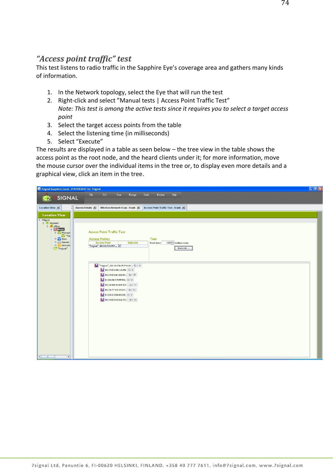 74     “Access point traffic” test This test listens to radio traffic in the Sapphire Eye’s coverage area and gathers many kinds of information.  1. In the Network topology, select the Eye that will run the test 2. Right-click and select ”Manual tests | Access Point Traffic Test”  Note: This test is among the active tests since it requires you to select a target access point 3. Select the target access points from the table 4. Select the listening time (in milliseconds) 5. Select “Execute” The results are displayed in a table as seen below – the tree view in the table shows the access point as the root node, and the heard clients under it; for more information, move the mouse cursor over the individual items in the tree or, to display even more details and a graphical view, click an item in the tree.    