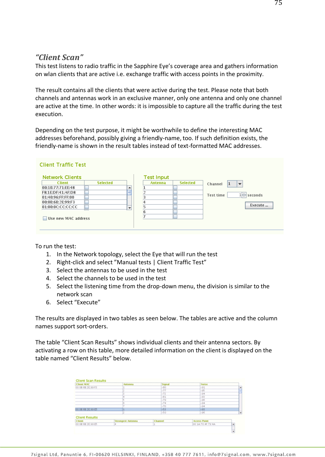 75     “Client Scan” This test listens to radio traffic in the Sapphire Eye’s coverage area and gathers information on wlan clients that are active i.e. exchange traffic with access points in the proximity.  The result contains all the clients that were active during the test. Please note that both channels and antennas work in an exclusive manner, only one antenna and only one channel are active at the time. In other words: it is impossible to capture all the traffic during the test execution.  Depending on the test purpose, it might be worthwhile to define the interesting MAC addresses beforehand, possibly giving a friendly-name, too. If such definition exists, the friendly-name is shown in the result tables instead of text-formatted MAC addresses.    To run the test: 1. In the Network topology, select the Eye that will run the test 2. Right-click and select ”Manual tests | Client Traffic Test”  3. Select the antennas to be used in the test 4. Select the channels to be used in the test 5. Select the listening time from the drop-down menu, the division is similar to the network scan 6. Select “Execute”  The results are displayed in two tables as seen below. The tables are active and the column names support sort-orders.  The table “Client Scan Results” shows individual clients and their antenna sectors. By activating a row on this table, more detailed information on the client is displayed on the table named “Client Results” below.    