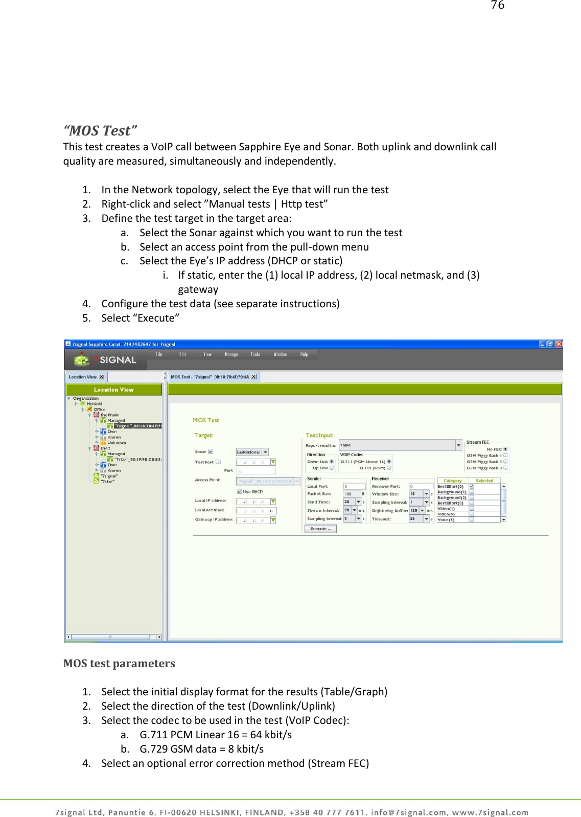 76       “MOS Test” This test creates a VoIP call between Sapphire Eye and Sonar. Both uplink and downlink call quality are measured, simultaneously and independently.  1. In the Network topology, select the Eye that will run the test 2. Right-click and select ”Manual tests | Http test” 3. Define the test target in the target area: a. Select the Sonar against which you want to run the test b. Select an access point from the pull-down menu c. Select the Eye’s IP address (DHCP or static) i. If static, enter the (1) local IP address, (2) local netmask, and (3) gateway 4. Configure the test data (see separate instructions) 5. Select “Execute”    MOS test parameters  1. Select the initial display format for the results (Table/Graph) 2. Select the direction of the test (Downlink/Uplink) 3. Select the codec to be used in the test (VoIP Codec): a. G.711 PCM Linear 16 = 64 kbit/s b. G.729 GSM data = 8 kbit/s 4. Select an optional error correction method (Stream FEC) 